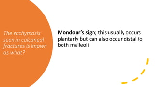 The ecchymosis
seen in calcaneal
fractures is known
as what?
Mondour’s sign; this usually occurs
plantarly but can also occur distal to
both malleoli
 