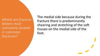 Where are fracture
blisters most
commonly located
in calcaneal
fractures?
The medial side because during the
fracture there is predominantly
shearing and stretching of the soft
tissues on the medial side of the
foot.
 