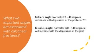 What two
important angles
are associated
with calcaneal
fractures?
Bohler’s angle: Normally 20 – 40 degrees;
decreases with depression of the posterior STJ
Gissane’s angle: Normally 120 – 140 degrees;
will increase with the depression of the joint
 