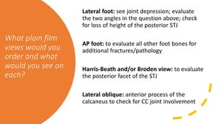 What plain film
views would you
order and what
would you see on
each?
Lateral foot: see joint depression; evaluate
the two angles in the question above; check
for loss of height of the posterior STJ
AP foot: to evaluate all other foot bones for
additional fractures/pathology
Harris-Beath and/or Broden view: to evaluate
the posterior facet of the STJ
Lateral oblique: anterior process of the
calcaneus to check for CC joint involvement
 