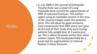 PEARL
• In July 2000 in the Journal of Orthopedic
Trauma there was a report of using
injectable bone cement for augmentation of
ORIF of calcaneal fractures. The authors
report using an injectable cement in the area
of the neutral triangle under the posterior
facet. This will allow for good resistance
from compression that ORIF alone can’t give.
At the end of their study, they were having
patients fully weight bear at 3 weeks post
op. This is about 10 weeks earlier than some
authors report. This could potentially be a
great tool for augmentation or internal
fixation in these fractures.
 