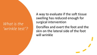 What is the
‘wrinkle test’?
A way to evaluate if the soft tissue
swelling has reduced enough for
surgical intervention
Dorsiflex and evert the foot and the
skin on the lateral side of the foot
will wrinkle
 