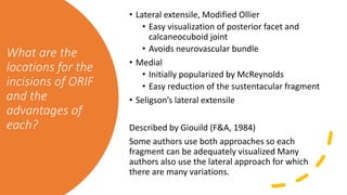 What are the
locations for the
incisions of ORIF
and the
advantages of
each?
• Lateral extensile, Modified Ollier
• Easy visualization of posterior facet and
calcaneocuboid joint
• Avoids neurovascular bundle
• Medial
• Initially popularized by McReynolds
• Easy reduction of the sustentacular fragment
• Seligson’s lateral extensile
Described by Giouild (F&A, 1984)
Some authors use both approaches so each
fragment can be adequately visualized Many
authors also use the lateral approach for which
there are many variations.
 