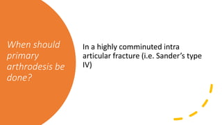 When should
primary
arthrodesis be
done?
In a highly comminuted intra
articular fracture (i.e. Sander’s type
IV)
 