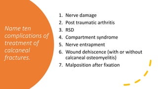 Name ten
complications of
treatment of
calcaneal
fractures.
1. Nerve damage
2. Post traumatic arthritis
3. RSD
4. Compartment syndrome
5. Nerve entrapment
6. Wound dehiscence (with or without
calcaneal osteomyelitis)
7. Malposition after fixation
 