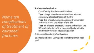 Name ten
complications
of treatment of
calcaneal
fractures.
8. Calcaneal malunion
Classified by Stephens and Sanders
Type I: large lateral exostosis with or without
extremely lateral arthrosis of the STJ
Type II: a lateral exostosis combined with major
arthrosis across the width of the STJ
Type III: a lateral exostosis, severe arthrosis of the
STJ and malunion of the calcaneal body with the
hindfoot in varus or valgus angulation
9. Peroneal tendonitis/subluxation
10. Heel pad pain, Damage to the fatty plantar heel
pad
 
