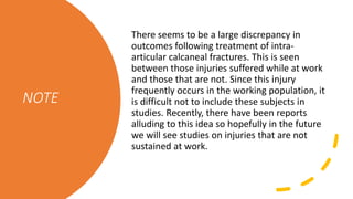 NOTE
There seems to be a large discrepancy in
outcomes following treatment of intra-
articular calcaneal fractures. This is seen
between those injuries suffered while at work
and those that are not. Since this injury
frequently occurs in the working population, it
is difficult not to include these subjects in
studies. Recently, there have been reports
alluding to this idea so hopefully in the future
we will see studies on injuries that are not
sustained at work.
 