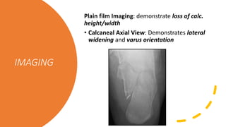 IMAGING
Plain film Imaging: demonstrate loss of calc.
height/width
• Calcaneal Axial View: Demonstrates lateral
widening and varus orientation
 