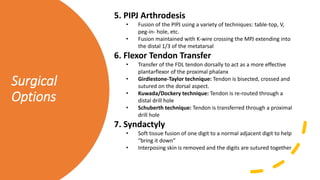 Surgical
Options
5. PIPJ Arthrodesis
• Fusion of the PIPJ using a variety of techniques: table-top, V,
peg-in- hole, etc.
• Fusion maintained with K-wire crossing the MPJ extending into
the distal 1/3 of the metatarsal
6. Flexor Tendon Transfer
• Transfer of the FDL tendon dorsally to act as a more effective
plantarflexor of the proximal phalanx
• Girdlestone-Taylor technique: Tendon is bisected, crossed and
sutured on the dorsal aspect.
• Kuwada/Dockery technique: Tendon is re-routed through a
distal drill hole
• Schuberth technique: Tendon is transferred through a proximal
drill hole
7. Syndactyly
• Soft tissue fusion of one digit to a normal adjacent digit to help
“bring it down”
• Interposing skin is removed and the digits are sutured together
 