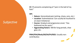 Subjective
CC: Pt presents complaining of “pain in the ball of my
foot.”
HPI:
• Nature: Generalized pain (aching, sharp, sore, etc.)
• Location: Submetatarsal. Can usually be localized to
an exact metatarsal.
• Course: Gradual and progressive onset. “Has
bothered me for years.”
• Aggravating factors: WB for long periods, shoe
gear, etc.
PMH/PSH/Meds/All/SH/FH/ROS: Usually non-
contributory
 