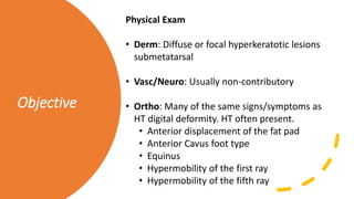Objective
Physical Exam
• Derm: Diffuse or focal hyperkeratotic lesions
submetatarsal
• Vasc/Neuro: Usually non-contributory
• Ortho: Many of the same signs/symptoms as
HT digital deformity. HT often present.
• Anterior displacement of the fat pad
• Anterior Cavus foot type
• Equinus
• Hypermobility of the first ray
• Hypermobility of the fifth ray
 
