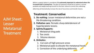 AJM Sheet:
Lesser
Metatarsal
Treatment
Before a surgical option is considered, it is extremely important to understand where the
increased load is coming from. The goal of treatment should be to restore a normal
parabola and weight-bearing function to the foot. Failure to correct the underlying
deformity will dramatically increase the rate of recurrence and transfer lesions.
Treatment: Conservative
1. Do nothing: Lesser metatarsal deformities are not a
life-threatening condition.
2. Palliative care: Periodic sharp debridement of
hyperkeratotic lesions
3. Splints/Supports:
1. Metatarsal sling pads
2. Toe crests
3. Silicone devices
4. Orthotics:
1. Cut-outs of high pressure areas
2. Metatarsal pads to elevate the metatarsal heads
3. Correction of the underlying deformity
 