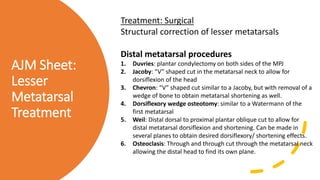 AJM Sheet:
Lesser
Metatarsal
Treatment
Treatment: Surgical
Structural correction of lesser metatarsals
Distal metatarsal procedures
1. Duvries: plantar condylectomy on both sides of the MPJ
2. Jacoby: “V” shaped cut in the metatarsal neck to allow for
dorsiflexion of the head
3. Chevron: “V” shaped cut similar to a Jacoby, but with removal of a
wedge of bone to obtain metatarsal shortening as well.
4. Dorsiflexory wedge osteotomy: similar to a Watermann of the
first metatarsal
5. Weil: Distal dorsal to proximal plantar oblique cut to allow for
distal metatarsal dorsiflexion and shortening. Can be made in
several planes to obtain desired dorsiflexory/ shortening effects.
6. Osteoclasis: Through and through cut through the metatarsal neck
allowing the distal head to find its own plane.
 