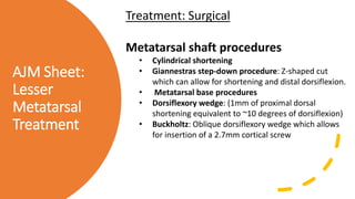 AJM Sheet:
Lesser
Metatarsal
Treatment
Treatment: Surgical
Metatarsal shaft procedures
• Cylindrical shortening
• Giannestras step-down procedure: Z-shaped cut
which can allow for shortening and distal dorsiflexion.
• Metatarsal base procedures
• Dorsiflexory wedge: (1mm of proximal dorsal
shortening equivalent to ~10 degrees of dorsiflexion)
• Buckholtz: Oblique dorsiflexory wedge which allows
for insertion of a 2.7mm cortical screw
 