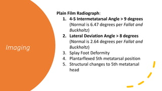 Imaging
Plain Film Radiograph:
1. 4-5 Intermetatarsal Angle > 9 degrees
(Normal is 6.47 degrees per Fallat and
Buckholtz)
2. Lateral Deviation Angle > 8 degrees
(Normal is 2.64 degrees per Fallat and
Buckholtz)
3. Splay Foot Deformity
4. Plantarflexed 5th metatarsal position
5. Structural changes to 5th metatarsal
head
 