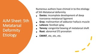 AJM Sheet: 5th
Metatarsal
Deformity
Etiology
Numerous authors have chimed in to the etiology
of 5th Metatarsal deformity
• Davies: incomplete development of deep
transverse metatarsal ligament
• Gray: malinsertion of adductor hallucis muscle
• Lelievre: forefoot splay
• Yancey: congenital bowing of metatarsal shaft
• Root: abnormal STJ pronation
• CMINT, etc, etc, etc.
 
