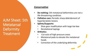 AJM Sheet: 5th
Metatarsal
Deformity
Treatment
Conservative
• Do nothing: 5th metatarsal deformities are not a
life-threatening condition.
• Palliative care: Periodic sharp debridement of
hyperkeratotic lesions
• Splints/Supports:
• Shoe gear modification with large toe box
• Derotational tapings
• Orthotics:
• Cut-outs of high pressure areas
• Metatarsal pads to elevate the metatarsal
heads
• Correction of the underlying deformity
 