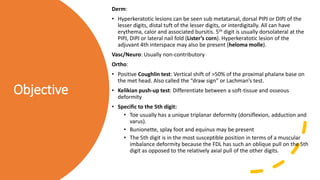 Objective
Derm:
• Hyperkeratotic lesions can be seen sub metatarsal, dorsal PIPJ or DIPJ of the
lesser digits, distal tuft of the lesser digits, or interdigitally. All can have
erythema, calor and associated bursitis. 5th digit is usually dorsolateral at the
PIPJ, DIPJ or lateral nail fold (Lister’s corn). Hyperkeratotic lesion of the
adjuvant 4th interspace may also be present (heloma molle).
Vasc/Neuro: Usually non-contributory
Ortho:
• Positive Coughlin test: Vertical shift of >50% of the proximal phalanx base on
the met head. Also called the “draw sign” or Lachman’s test.
• Kelikian push-up test: Differentiate between a soft-tissue and osseous
deformity
• Specific to the 5th digit:
• Toe usually has a unique triplanar deformity (dorsiflexion, adduction and
varus).
• Bunionette, splay foot and equinus may be present
• The 5th digit is in the most susceptible position in terms of a muscular
imbalance deformity because the FDL has such an oblique pull on the 5th
digit as opposed to the relatively axial pull of the other digits.
 