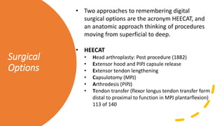 Surgical
Options
• Two approaches to remembering digital
surgical options are the acronym HEECAT, and
an anatomic approach thinking of procedures
moving from superficial to deep.
• HEECAT
• Head arthroplasty: Post procedure (1882)
• Extensor hood and PIPJ capsule release
• Extensor tendon lengthening
• Capsulotomy (MPJ)
• Arthrodesis (PIPJ)
• Tendon transfer (flexor longus tendon transfer form
distal to proximal to function in MPJ plantarflexion)
113 of 140
 