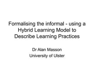 Formalising the informal - using a Hybrid Learning Model to Describe Learning Practices Dr Alan Masson University of Ulster 