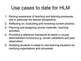 Use cases to date for HLM <ul><li>Raising awareness of teaching and learning processes and in particular the learner persp...