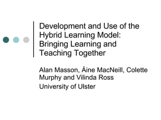 Development and Use of the Hybrid Learning Model:  Bringing Learning and Teaching Together  Alan Masson, Áine MacNeill, Colette Murphy and Vilinda Ross University of Ulster  