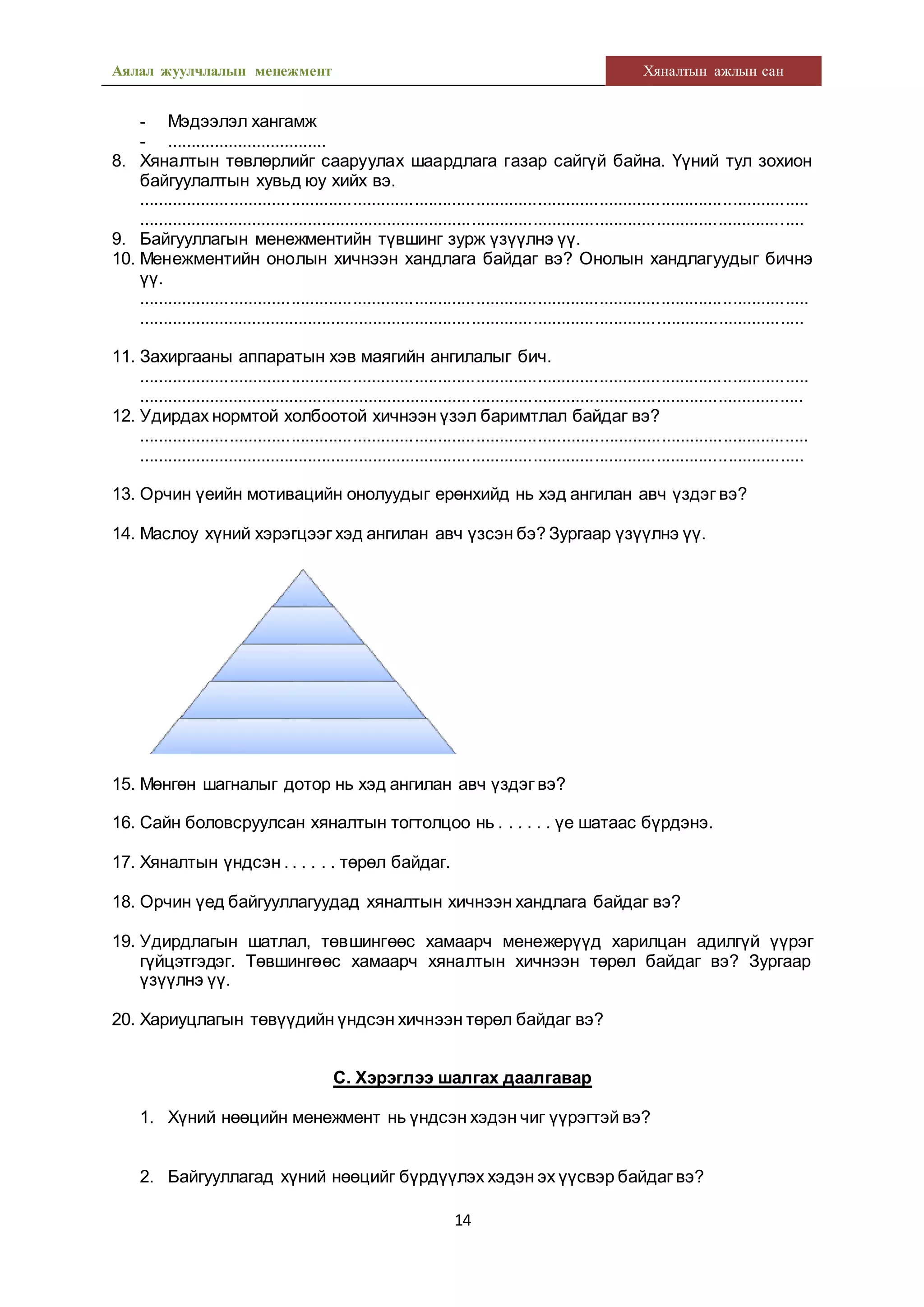 Аялал жуулчлалын менежмент Хяналтын ажлын сан
14
- Мэдээлэл хангамж
- ..................................
8. Хяналтын төвлөрлийг сааруулах шаардлага газар сайгүй байна. Үүний тул зохион
байгуулалтын хувьд юу хийх вэ.
.............................................................................................................................................
.............................................................................................................................................
9. Байгууллагын менежментийн түвшинг зурж үзүүлнэ үү.
10. Менежментийн онолын хичнээн хандлага байдаг вэ? Онолын хандлагуудыг бичнэ
үү.
.............................................................................................................................................
.............................................................................................................................................
11. Захиргааны аппаратын хэв маягийн ангилалыг бич.
.............................................................................................................................................
.............................................................................................................................................
12. Удирдах нормтой холбоотой хичнээн үзэл баримтлал байдаг вэ?
.............................................................................................................................................
.............................................................................................................................................
13. Орчин үеийн мотивацийн онолуудыг ерөнхийд нь хэд ангилан авч үздэг вэ?
14. Маслоу хүний хэрэгцээг хэд ангилан авч үзсэн бэ? Зургаар үзүүлнэ үү.
15. Мөнгөн шагналыг дотор нь хэд ангилан авч үздэг вэ?
16. Сайн боловсруулсан хяналтын тогтолцоо нь . . . . . . үе шатаас бүрдэнэ.
17. Хяналтын үндсэн . . . . . . төрөл байдаг.
18. Орчин үед байгууллагуудад хяналтын хичнээн хандлага байдаг вэ?
19. Удирдлагын шатлал, төвшингөөс хамаарч менежерүүд харилцан адилгүй үүрэг
гүйцэтгэдэг. Төвшингөөс хамаарч хяналтын хичнээн төрөл байдаг вэ? Зургаар
үзүүлнэ үү.
20. Хариуцлагын төвүүдийн үндсэн хичнээн төрөл байдаг вэ?
С. Хэрэглээ шалгах даалгавар
1. Хүний нөөцийн менежмент нь үндсэн хэдэн чиг үүрэгтэй вэ?
2. Байгууллагад хүний нөөцийг бүрдүүлэх хэдэн эх үүсвэр байдаг вэ?
 