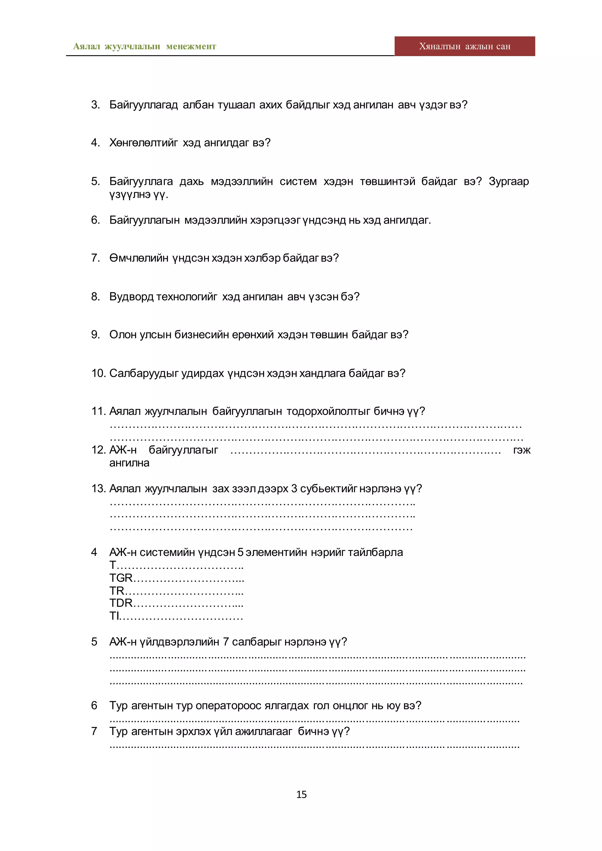Аялал жуулчлалын менежмент Хяналтын ажлын сан
15
3. Байгууллагад албан тушаал ахих байдлыг хэд ангилан авч үздэг вэ?
4. Хөнгөлөлтийг хэд ангилдаг вэ?
5. Байгууллага дахь мэдээллийн систем хэдэн төвшинтэй байдаг вэ? Зургаар
үзүүлнэ үү.
6. Байгууллагын мэдээллийн хэрэгцээг үндсэнд нь хэд ангилдаг.
7. Өмчлөлийн үндсэн хэдэн хэлбэр байдаг вэ?
8. Вудворд технологийг хэд ангилан авч үзсэн бэ?
9. Олон улсын бизнесийн ерөнхий хэдэн төвшин байдаг вэ?
10. Салбаруудыг удирдах үндсэн хэдэн хандлага байдаг вэ?
11. Аялал жуулчлалын байгууллагын тодорхойлолтыг бичнэ үү?
…………………………………………………………………………………………………
…………………………………………………………………………………………………
12. АЖ-н байгууллагыг ………………………………………………………………. гэж
ангилна
13. Аялал жуулчлалын зах зээлдээрх 3 субьектийг нэрлэнэ үү?
……………………………………………………………………….
……………………………………………………………………….
………………………………………………………………………
4 АЖ-н системийн үндсэн 5 элементийн нэрийг тайлбарла
T…………………………….
TGR………………………...
TR…………………………..
TDR………………………...
TI……………………………
5 АЖ-н үйлдвэрлэлийн 7 салбарыг нэрлэнэ үү?
.......................................................................................................................................
.......................................................................................................................................
.......................................................................................................................................
6 Тур агентын тур оператороос ялгагдах гол онцлог нь юу вэ?
......................................................................................................................................
7 Тур агентын эрхлэх үйл ажиллагааг бичнэ үү?
......................................................................................................................................
 