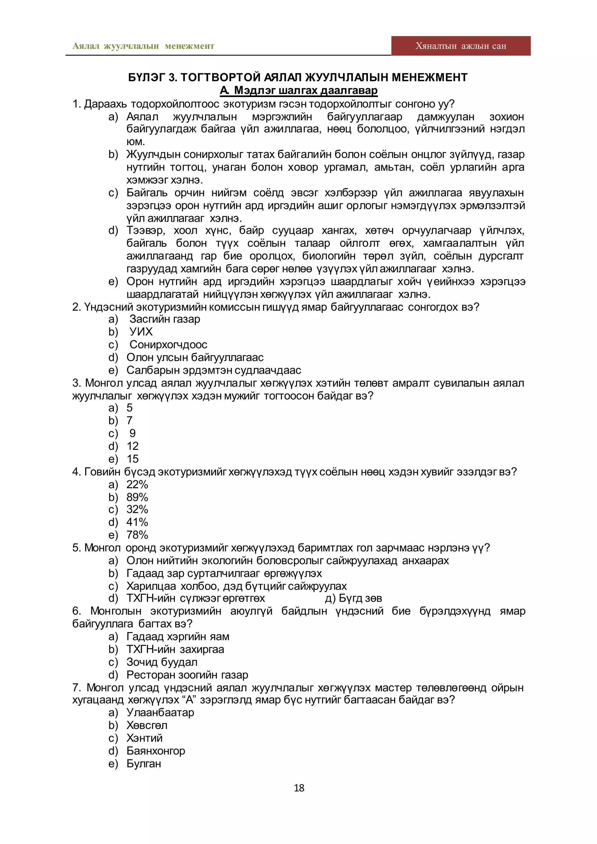Аялал жуулчлалын менежмент Хяналтын ажлын сан
18
БҮЛЭГ 3. ТОГТВОРТОЙ АЯЛАЛ ЖУУЛЧЛАЛЫН МЕНЕЖМЕНТ
А. Мэдлэг шалгах даалгавар
1. Дараахь тодорхойлолтоос экотуризм гэсэн тодорхойлолтыг сонгоно уу?
a) Аялал жуулчлалын мэргэжлийн байгууллагаар дамжуулан зохион
байгуулагдаж байгаа үйл ажиллагаа, нөөц бололцоо, үйлчилгээний нэгдэл
юм.
b) Жуулчдын сонирхолыг татах байгалийн болон соёлын онцлог зүйлүүд, газар
нутгийн тогтоц, унаган болон ховор ургамал, амьтан, соёл урлагийн арга
хэмжээг хэлнэ.
c) Байгаль орчин нийгэм соёлд эвсэг хэлбэрээр үйл ажиллагаа явуулахын
зэрэгцээ орон нутгийн ард иргэдийн ашиг орлогыг нэмэгдүүлэх эрмэлзэлтэй
үйл ажиллагааг хэлнэ.
d) Тээвэр, хоол хүнс, байр сууцаар хангах, хөтөч орчуулагчаар үйлчлэх,
байгаль болон түүх соёлын талаар ойлголт өгөх, хамгаалалтын үйл
ажиллагаанд гар бие оролцох, биологийн төрөл зүйл, соёлын дурсгалт
газруудад хамгийн бага сөрөг нөлөө үзүүлэх үйлажиллагааг хэлнэ.
e) Орон нутгийн ард иргэдийн хэрэгцээ шаардлагыг хойч үеийнхээ хэрэгцээ
шаардлагатай нийцүүлэн хөгжүүлэх үйл ажиллагааг хэлнэ.
2. Үндэсний экотуризмийн комиссын гишүүд ямар байгууллагаас сонгогдох вэ?
a) Засгийн газар
b) УИХ
c) Сонирхогчдоос
d) Олон улсын байгууллагаас
e) Салбарын эрдэмтэн судлаачдаас
3. Монгол улсад аялал жуулчлалыг хөгжүүлэх хэтийн төлөвт амралт сувилалын аялал
жуулчлалыг хөгжүүлэх хэдэн мужийг тогтоосон байдаг вэ?
a) 5
b) 7
c) 9
d) 12
e) 15
4. Говийн бүсэд экотуризмийг хөгжүүлэхэд түүх соёлын нөөц хэдэн хувийг эзэлдэг вэ?
a) 22%
b) 89%
c) 32%
d) 41%
e) 78%
5. Монгол оронд экотуризмийг хөгжүүлэхэд баримтлах гол зарчмаас нэрлэнэ үү?
a) Олон нийтийн экологийн боловсролыг сайжруулахад анхаарах
b) Гадаад зар сурталчилгааг өргөжүүлэх
c) Харилцаа холбоо, дэд бүтцийг сайжруулах
d) ТХГН-ийн сүлжээг өргөтгөх д) Бүгд зөв
6. Монголын экотуризмийн аюулгүй байдлын үндэсний бие бүрэлдэхүүнд ямар
байгууллага багтах вэ?
a) Гадаад хэргийн яам
b) ТХГН-ийн захиргаа
c) Зочид буудал
d) Ресторан зоогийн газар
7. Монгол улсад үндэсний аялал жуулчлалыг хөгжүүлэх мастер төлөвлөгөөнд ойрын
хугацаанд хөгжүүлэх “А” зэрэглэлд ямар бүс нутгийг багтаасан байдаг вэ?
a) Улаанбаатар
b) Хөвсгөл
c) Хэнтий
d) Баянхонгор
e) Булган
 