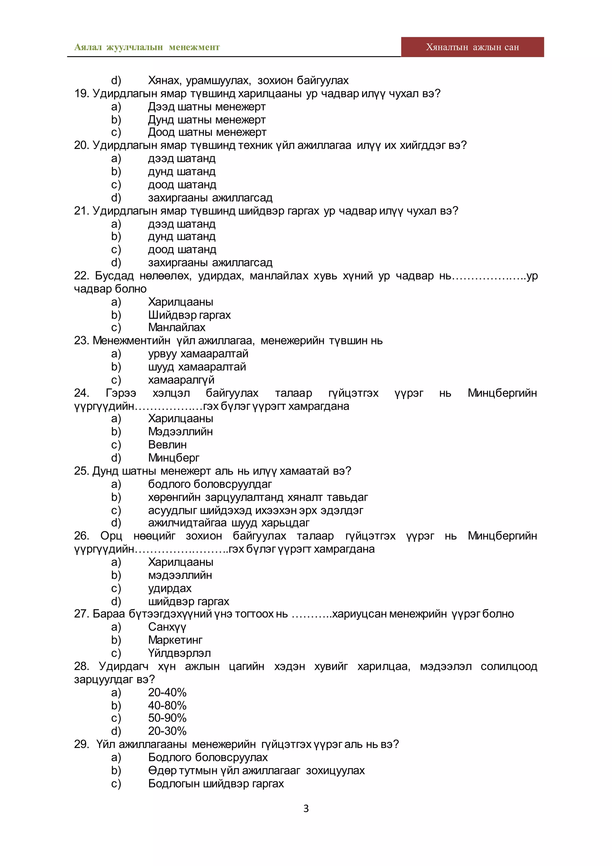Аялал жуулчлалын менежмент Хяналтын ажлын сан
3
d) Хянах, урамшуулах, зохион байгуулах
19. Удирдлагын ямар түвшинд харилцааны ур чадвар илүү чухал вэ?
a) Дээд шатны менежерт
b) Дунд шатны менежерт
c) Доод шатны менежерт
20. Удирдлагын ямар түвшинд техник үйл ажиллагаа илүү их хийгддэг вэ?
a) дээд шатанд
b) дунд шатанд
c) доод шатанд
d) захиргааны ажиллагсад
21. Удирдлагын ямар түвшинд шийдвэр гаргах ур чадвар илүү чухал вэ?
a) дээд шатанд
b) дунд шатанд
c) доод шатанд
d) захиргааны ажиллагсад
22. Бусдад нөлөөлөх, удирдах, манлайлах хувь хүний ур чадвар нь………………..ур
чадвар болно
a) Харилцааны
b) Шийдвэр гаргах
c) Манлайлах
23. Менежментийн үйл ажиллагаа, менежерийн түвшин нь
a) урвуу хамааралтай
b) шууд хамааралтай
c) хамааралгүй
24. Гэрээ хэлцэл байгуулах талаар гүйцэтгэх үүрэг нь Минцбергийн
үүргүүдийн………………гэх бүлэг үүрэгт хамрагдана
a) Харилцааны
b) Мэдээллийн
c) Вевлин
d) Минцберг
25. Дунд шатны менежерт аль нь илүү хамаатай вэ?
a) бодлого боловсруулдаг
b) хөрөнгийн зарцуулалтанд хяналт тавьдаг
c) асуудлыг шийдэхэд ихээхэн эрх эдэлдэг
d) ажилчидтайгаа шууд харьцдаг
26. Орц нөөцийг зохион байгуулах талаар гүйцэтгэх үүрэг нь Минцбергийн
үүргүүдийн…………………….гэх бүлэг үүрэгт хамрагдана
a) Харилцааны
b) мэдээллийн
c) удирдах
d) шийдвэр гаргах
27. Бараа бүтээгдэхүүний үнэ тогтоох нь ………..хариуцсан менежрийн үүрэг болно
a) Санхүү
b) Маркетинг
c) Үйлдвэрлэл
28. Удирдагч хүн ажлын цагийн хэдэн хувийг харилцаа, мэдээлэл солилцоод
зарцуулдаг вэ?
a) 20-40%
b) 40-80%
c) 50-90%
d) 20-30%
29. Үйл ажиллагааны менежерийн гүйцэтгэх үүрэг аль нь вэ?
a) Бодлого боловсруулах
b) Өдөр тутмын үйл ажиллагааг зохицуулах
c) Бодлогын шийдвэр гаргах
 