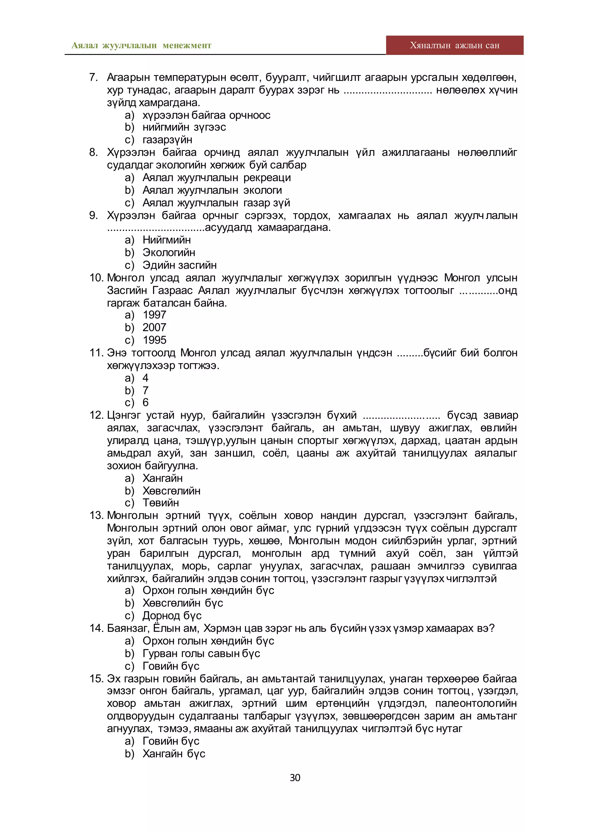 Аялал жуулчлалын менежмент Хяналтын ажлын сан
30
7. Агаарын температурын өсөлт, бууралт, чийгшилт агаарын урсгалын хөдөлгөөн,
хур тунадас, агаарын даралт буурах зэрэг нь .............................. нөлөөлөх хүчин
зүйлд хамрагдана.
a) хүрээлэн байгаа орчноос
b) нийгмийн зүгээс
c) газарзүйн
8. Хүрээлэн байгаа орчинд аялал жуулчлалын үйл ажиллагааны нөлөөллийг
судалдаг экологийн хөгжиж буй салбар
a) Аялал жуулчлалын рекреаци
b) Аялал жуулчлалын экологи
c) Аялал жуулчлалын газар зүй
9. Хүрээлэн байгаа орчныг сэргээх, тордох, хамгаалах нь аялал жуулч лалын
.................................асуудалд хамаарагдана.
a) Нийгмийн
b) Экологийн
c) Эдийн засгийн
10. Монгол улсад аялал жуулчлалыг хөгжүүлэх зорилгын үүднээс Монгол улсын
Засгийн Газраас Аялал жуулчлалыг бүсчлэн хөгжүүлэх тогтоолыг .............онд
гаргаж баталсан байна.
a) 1997
b) 2007
c) 1995
11. Энэ тогтоолд Монгол улсад аялал жуулчлалын үндсэн .........бүсийг бий болгон
хөгжүүлэхээр тогтжээ.
a) 4
b) 7
c) 6
12. Цэнгэг устай нуур, байгалийн үзэсгэлэн бүхий .......................... бүсэд завиар
аялах, загасчлах, үзэсгэлэнт байгаль, ан амьтан, шувуу ажиглах, өвлийн
улиралд цана, тэшүүр,уулын цанын спортыг хөгжүүлэх, дархад, цаатан ардын
амьдрал ахуй, зан заншил, соёл, цааны аж ахуйтай танилцуулах аялалыг
зохион байгуулна.
a) Хангайн
b) Хөвсгөлийн
c) Төвийн
13. Монголын эртний түүх, соёлын ховор нандин дурсгал, үзэсгэлэнт байгаль,
Монголын эртний олон овог аймаг, улс гүрний үлдээсэн түүх соёлын дурсгалт
зүйл, хот балгасын туурь, хөшөө, Монголын модон сийлбэрийн урлаг, эртний
уран барилгын дурсгал, монголын ард түмний ахуй соёл, зан үйлтэй
танилцуулах, морь, сарлаг унуулах, загасчлах, рашаан эмчилгээ сувилгаа
хийлгэх, байгалийн элдэв сонин тогтоц, үзэсгэлэнт газрыг үзүүлэх чиглэлтэй
a) Орхон голын хөндийн бүс
b) Хөвсгөлийн бүс
c) Дорнод бүс
14. Баянзаг, Ёлын ам, Хэрмэн цав зэрэг нь аль бүсийн үзэх үзмэр хамаарах вэ?
a) Орхон голын хөндийн бүс
b) Гурван голы савын бүс
c) Говийн бүс
15. Эх газрын говийн байгаль, ан амьтантай танилцуулах, унаган төрхөөрөө байгаа
эмзэг онгон байгаль, ургамал, цаг уур, байгалийн элдэв сонин тогтоц, үзэгдэл,
ховор амьтан ажиглах, эртний шим ертөнцийн үлдэгдэл, палеонтологийн
олдворуудын судалгааны талбарыг үзүүлэх, зөвшөөрөгдсөн зарим ан амьтанг
агнуулах, тэмээ, ямааны аж ахуйтай танилцуулах чиглэлтэй бүс нутаг
a) Говийн бүс
b) Хангайн бүс
 