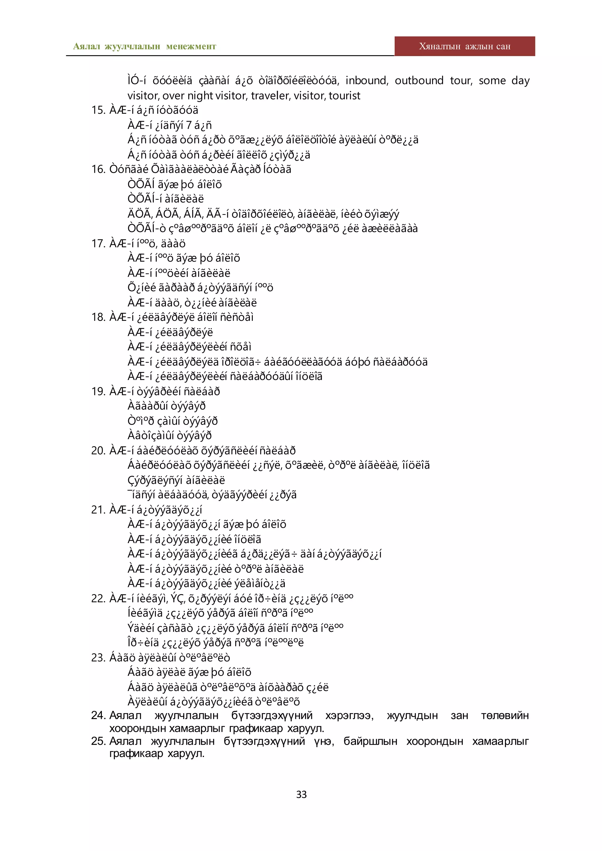 Аялал жуулчлалын менежмент Хяналтын ажлын сан
33
ÌÓ-í õóóëèíä çààñàí á¿õ òîäîðõîéëîëòóóä, inbound, outbound tour, some day
visitor, over night visitor, traveler, visitor, tourist
15. ÀÆ-í á¿ñ íóòãóóä
ÀÆ-í ¿íäñýí 7 á¿ñ
Á¿ñ íóòàã òóñ á¿ðò õºãæ¿¿ëýõ áîëîëöîîòîé àÿëàëûí òºðë¿¿ä
Á¿ñ íóòàã òóñ á¿ðèéí ãîëëîõ¿çìýð¿¿ä
16. Òóñãàé ÕàìãààëàëòòàéÃàçàð Íóòàã
ÒÕÃÍ ãýæ þó áîëîõ
ÒÕÃÍ-í àíãèëàë
ÄÖÃ, ÁÖÃ, ÁÍÃ, ÄÃ-í òîäîðõîéëîëò, àíãèëàë, íèéòõýìæýý
ÒÕÃÍ-ò çºâøººðºãäºõ áîëîí ¿ë çºâøººðºãäºõ ¿éë àæèëëàãàà
17. ÀÆ-í íººö, äààö
ÀÆ-í íººö ãýæ þó áîëîõ
ÀÆ-í íººöèéí àíãèëàë
Õ¿íèé ãàðààð á¿òýýãäñýí íººö
ÀÆ-í äààö, ò¿¿íèéàíãèëàë
18. ÀÆ-í ¿éëäâýðëýë áîëîí ñèñòåì
ÀÆ-í ¿éëäâýðëýë
ÀÆ-í ¿éëäâýðëýëèéí ñõåì
ÀÆ-í ¿éëäâýðëýëä îðîëöîã÷ áàéãóóëëàãóóä áóþó ñàëáàðóóä
ÀÆ-í ¿éëäâýðëýëèéí ñàëáàðóóäûí îíöëîã
19. ÀÆ-í òýýâðèéí ñàëáàð
Àãààðûí òýýâýð
Òºìºð çàìûí òýýâýð
Àâòîçàìûí òýýâýð
20. ÀÆ-í áàéðëóóëàõ õýðýãñëèéí ñàëáàð
Áàéðëóóëàõõýðýãñëèéí ¿¿ñýë, õºãæèë, òºðºë àíãèëàë, îíöëîã
Çýðýãëýñýí àíãèëàë
¯íäñýí àëáàäóóä, òýäãýýðèéí ¿¿ðýã
21. ÀÆ-í á¿òýýãäýõ¿¿í
ÀÆ-í á¿òýýãäýõ¿¿í ãýæ þó áîëîõ
ÀÆ-í á¿òýýãäýõ¿¿íèé îíöëîã
ÀÆ-í á¿òýýãäýõ¿¿íèéã á¿ðä¿¿ëýã÷ äàí á¿òýýãäýõ¿¿í
ÀÆ-í á¿òýýãäýõ¿¿íèé òºðºë àíãèëàë
ÀÆ-í á¿òýýãäýõ¿¿íèé ýëåìåíò¿¿ä
22. ÀÆ-í íèéãýì, ÝÇ, õ¿ðýýëýí áóé îð÷èíä ¿ç¿¿ëýõ íºëºº
Íèéãýìä ¿ç¿¿ëýõ ýåðýã áîëîí ñºðºã íºëºº
Ýäèéí çàñàãò ¿ç¿¿ëýõýåðýã áîëîí ñºðºã íºëºº
Îð÷èíä ¿ç¿¿ëýõ ýåðýã ñºðºã íºëººëºë
23. Áàãö àÿëàëûí òºëºâëºëò
Áàãö àÿëàë ãýæ þó áîëîõ
Áàãö àÿëàëûã òºëºâëºõºä àíõààðàõ ç¿éë
Àÿëàëûí á¿òýýãäýõ¿¿íèéã òºëºâëºõ
24. Аялал жуулчлалын бүтээгдэхүүний хэрэглээ, жуулчдын зан төлөвийн
хоорондын хамаарлыг графикаар харуул.
25. Аялал жуулчлалын бүтээгдэхүүний үнэ, байршлын хоорондын хамаарлыг
графикаар харуул.
 