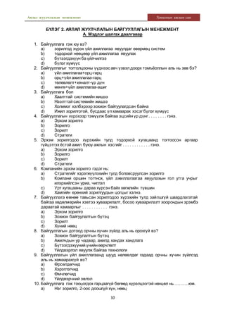 Аялал жуулчлалын менежмент Хяналтын ажлын сан
10
БҮЛЭГ 2. АЯЛАЛ ЖУУЛЧЛАЛЫН БАЙГУУЛЛАГЫН МЕНЕЖМЕНТ
А. Мэдлэг шалгах даалгавар
1. Байгууллага гэж юу вэ?
a) зорилгод хүрэх үйл ажиллагаа явуулдаг өвөрмөц систем
b) тодорхой нөөцөөр үйл ажиллагаа явуулах
c) бүтээгдэхүүн ба үйлчилгээ
d) бүлэг хүмүүс
2. Байгууллагыг тогтолцооны үүднээс авч үзвэлдоорх томъёоллын аль нь зөв бэ?
a) үйл ажиллагаа+орц-гарц
b) орц+үйлажиллагаа-гарц
c) төлөвлөлт+хяналт-үр дүн
d) мөнгө+үйл ажиллагаа-ашиг
3. Байгууллага бол
a) Хаалттай системийн жишээ
b) Нээлттэй системийн жишээ
c) Холимог хэлбэрээр зохион байгуулагдсан байна
d) Ижил зорилготой, бусдаас үлхамаарах хэсэг бүлэг хүмүүс
4. Байгууллагын хүрэхээр тэмүүлж байгаа эцсийн үр дүнг . . . . . . . . гэнэ.
a) Эрхэм зорилго
b) Зорилго
c) Зорилт
d) Стратеги
5. Эрхэм зорилгодоо хүрэхийн тулд тодорхой хугацаанд тогтоосон аргаар
гүйцэтгэх ёстой ажил буюу ажлын хэсгийг . . . . . . . . . . . . гэнэ.
a) Эрхэм зорилго
b) Зорилго
c) Зорилт
d) Стратеги
6. Компанийн эрхэм зорилго гэдэг нь:
a) Стратегийг хэрэгжүүлэхийн тулд боловсруулсан зорилго
b) Компани оршин тогтнох, үйл ажиллагаагаа явуулахын гол утга учрыг
илэрхийлсэн уриа, чиглэл
c) Урт хугацааны дараа хүрсэн байх хөгжлийн түвшин
d) Хамгийн ерөнхий зорилгуудын цогцыг хэлнэ.
7. Байгууллага өмнөө тавьсан зорилгодоо хүрэхийн тулд зайлшгүй шаардлагатай
байгаа хөдөлмөрийн хэвтээ хуваарилалт, босоо хуваарилалт хоорондын эрэмбэ
дараатай хамаарлыг . . . . . . . . . . . гэнэ.
a) Эрхэм зорилго
b) Зохион байгуулалтын бүтэц
c) Зорилт
d) Хүний нөөц
8. Байгууллагын дотоод орчны хүчин зүйлд аль нь орохгүй вэ?
a) Зохион байгуулалтын бүтэц
b) Ажилчдын ур чадвар, ажилд хандах хандлага
c) Бүтээгдэхүүний үнийн өөрчлөлт
d) Үйлдвэрлэл явуулж байгаа технологи
9. Байгууллагын үйл ажиллагаанд шууд нөлөөлдөг гадаад орчны хүчин зүйлсэд
аль нь хамаарахгүй вэ?
a) Өрсөлдөгчид
b) Хэрэглэгчид
c) Өмчлөгчид
d) Үйлдвэрчний эвлэл
10. Байгууллага гэж тооцогдох гарцаагүй бөгөөд хүрэлцээтэй нөхцөл нь ……….юм.
a) Нэг зорилго, 2-оос доошгүй хүн, нөөц
 