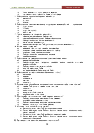 Аялал жуулчлалын менежмент Хяналтын ажлын сан
11
b) Нөөц, зорилгодоо хүрэх эрмэлзэл, хүн хүч
c) Нэгдмэл зорилго, эрмэлзэл, 2-оос доошгүй хүн
11. Байгууллагын шууд гадаад орчныг нэрлэнэ үү
a) Хэрэглэгч
b) Улс төр
c) Хүн ам
12. Байгууллагын хяналтын хүрээнээс гадуур орших хүчин зүйлсийг…….орчин гэнэ
a) Шууд гадаад
b) Дотоод
c) Шууд бус гадаад
d) А ба В зөв
13. Эрхэм зорилгыг хэн тодорхойлох ёстой вэ?
a) дээд шатны захиргааны байгууллага
b) олон нийтийн саналыг авч байгууллагын дарга
c) байгууллагын дунд шатны менежерүүд
d) анхан шатны менежерүүд
e) ажилчдын саналыг авч байгууллагын дээд шатны менежерүүд
14. Алсын хараа гэж юу вэ?
a) зорилгын тогтолцооны хамгийн дээд хэлбэр
b) удирдагч хүний харааны хамгийн дээд хэлбэр
c) удирдагч хүний харааны чадавхи
d) байгууллагын үйл ажиллагааны зарчим
e) харааны хэмжүүр
15. Байгууллага гэж тооцохын тулд тавигддаг шаардлагыг нэрлэ.
a) өөрийн өмчтэй байх
b) байгууллагын нийт гишүүдэд хамаарах өмнөө тавьсан тодорхой
зорилготой байх
c) байгууллагын зорилгоо мэддэг байх
d) ашигтай ажилладаг байх
e) зах зээлд эзэлсэн байр суурьтай байх
16. Байгууллагын дотоод орчинд юуг багтаан авч үзэх вэ?
a) өрсөлдөгч
b) зорилго
c) эдийн засаг
d) улс төр
e) хэрэглэгч
17. Дараах хүчин зүйлсийн аль нь гадаад орчны шууд нөлөөллийн хүчин зүйл вэ?
a) төрийн байгууллага, төрийн хууль тогтоомж
b) хэрэглэгч
c) нийлүүлэгч
d) зохицуулагч байгууллага
e) эдийн засгийн хүчин зүйлс
18. Мэдээллийн хэвтээ харилцаа хэний хооронд явагдах вэ?
a) байгууллагын дарга, ажилчин хоёрын хооронд
b) хэлтсийн дарга нарын хооронд
c) байгууллагын дарга, хэлтсийн даргын хооронд
d) өөр өөр хэлтэс дэх хүмүүсийн хооронд
19. Жуулчин гэсэн тодорхойлолтыг дугуйл?
a) Аялал жуулчлал хийж байгаа гадаадын иргэнийг
b) Аялал жуулчлал хийж байгаа Монгол улсын иргэн, гадаадын иргэн,
цагаач иргэнийг
c) Аялал жуулчлал хийж байгаа Монгол улсын иргэнийг
d) Аялал жуулчлал хийж байгаа Монгол улсын иргэн, гадаадын иргэн,
харьяалалгүй иргэнийг
20. Тур оператор нь ямар үйл ажиллагааг эрхэлдэг вэ?
 