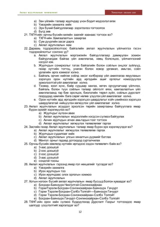Аялал жуулчлалын менежмент Хяналтын ажлын сан
12
a) Зан үйлийн талаар жуулчдад үнэн бодит мэдээлэлөгөх
b) Үзвэрийн захиалга хийх
c) Эрх бүхий байгууллагаар зэрэглэлээ тогтоолгох
d) Бүгд зөв
21. ТХГН-ийн орчны бүсийн хилийн заагийг хаанаас тогтоох вэ?
a) ТХГН-ийн Хамгаалалтын захиргаа
b) Сум дүүргийн засаг дарга
c) Аялал жуулчлалын яам
22. Дараахь тодорхойлолтоос байгалийн аялал жуулчлалын үйлчилгээ гэсэн
тодорхойлолтыг сонгоно уу?
a. Аялал жуулчлалын мэргэжлийн байгууллагаар дамжуулан зохион
байгуулагдаж байгаа үйл ажиллагаа, нөөц бололцоо, үйлчилгээний
нэгдэл юм.
b. Жуулчдын сонирхолыг татах байгалийн болон соёлын онцлог зүйлүүд,
газар нутгийн тогтоц, унаган болон ховор ургамал, амьтан, соёл
урлагийн арга хэмжээг хэлнэ.
c. Байгаль орчин нийгэм соёлд эвсэг хэлбэрээр үйл ажиллагаа явуулахын
зэрэгцээ орон нутгийн ард иргэдийн ашиг орлогыг нэмэгдүүлэх
эрмэлзэлтэй үйл ажиллагааг хэлнэ.
d. Тээвэр, хоол хүнс, байр сууцаар хангах, хөтөч орчуулагчаар үйлчлэх,
байгаль болон түүх соёлын талаар ойлголт өгөх, хамгаалалтын үйл
ажиллагаанд гар бие оролцох, биологийн төрөл зүйл, соёлын дурсгалт
газруудад хамгийн бага сөрөг нөлөө үзүүлэх үйлажиллагааг хэлнэ.
e. Орон нутгийн ард иргэдийн хэрэгцээ шаардлагыг хойч үеийнхээ хэрэгцээ
шаардлагатай нийцүүлэн хөгжүүлэх үйл ажиллагааг хэлнэ.
23. Аялал жуулчлалын асуудал эрхэлсэн төрийн захиргааны байгууллага ямар
бүрэн эрхийг хэрэгжүүлэх вэ?
a) Жуулчдыг хүлээн авах
b) Аялал жуулчлалын мэдээллийн нэгдсэн сүлжээ байгуулах
c) Анчин жуулчдын агнах амьтадын тоог тогтоох
d) Аялал жуулчлалыг хөгжүүлэх төлөвлөгөөг гаргах
24. Засгийн газар Аялал жуулчлалын талаар ямар бүрэн эрх хэрэгжүүлдэг вэ?
a) Аялал жуулчлалыг хөгжүүлэх төлөвлөгөө гаргах
b) Жуулчдын судалгааг хийх
c) Аялал жуулчлалын улсын хяналтын дүрмийг батлах
d) Монгол орныг гадаад дотоодод сурталчилах
25. Орчны бүсийн зөвлөлд нутгийн иргэдээс хэдэн төлөөлөгч байх вэ?
a) 3-аас доошгүй
b) 2-оос доошгүй
c) 2-оос дээшгүй
d) 3-аас дээшгүй
e) сондгой тооны
26. Аялал жуулчлалын гэрээнд ямар гол нөхцөлийг тусгадаг вэ?
a) Үзвэрийн захиалга
b) Ирэх жуулчдын тоо
c) Ирэх жуулчдаас олох орлогын хэмжээ
d) Аялал жуулчлалын
27. Хотын ногоон бүсийг аялал жуулчлалын ямар бүсүүдболгон хуваадаг вэ?
a) Богдхан-Баянзүрх-Чингэлтэй-Сонгинохайрхан
b) ГорхиТэрэлж-Богдхан-Сонгинохайрхан-Баянзүрх Гачуурт
c) Горхи Тэрэлж-Богдхан-Сэлбэ Толгойт—Баянзүрх Гачуурт
d) Горхи Тэрэлж-Богдхан-Сонгинохайрхан-Сэлбэ Толгойт
e) Богдхан-Баянзүрх Гачуурт-Сонгинохайрхан-Сэлбэ Толгойт
28. ТХНГ-ийн орон зайн сүлжээ бүрдүүлэхэд Дурсгалт Газрыг тогтоохдоо ямар
шалгуур үзүүлэлтийг харгалздаг вэ?
 