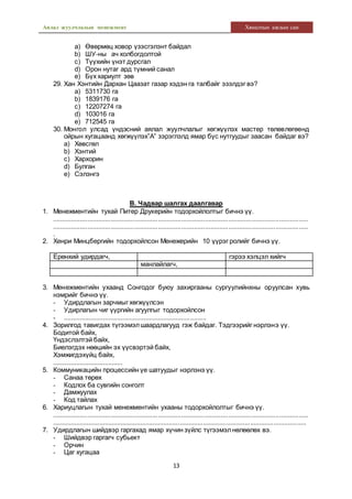 Аялал жуулчлалын менежмент Хяналтын ажлын сан
13
a) Өвөрмөц ховор үзэсгэлэнт байдал
b) ШУ-ны ач холбогдолтой
c) Түүхийн үнэт дурсгал
d) Орон нутаг ард түмний санал
e) Бүх хариулт зөв
29. Хан Хэнтийн Дархан Цаазат газар хэдэн га талбайг эзэлдэг вэ?
a) 5311730 га
b) 1839176 га
c) 12207274 га
d) 103016 га
e) 712545 га
30. Монгол улсад үндэсний аялал жуулчлалыг хөгжүүлэх мастер төлөвлөгөөнд
ойрын хугацаанд хөгжүүлэх”А” зэрэглэлд ямар бүс нутгуудыг заасан байдаг вэ?
a) Хөвсгөл
b) Хэнтий
c) Хархорин
d) Булган
e) Сэлэнгэ
В. Чадвар шалгах даалгавар
1. Менежментийн тухай Питер Друкерийн тодорхойлолтыг бичнэ үү.
.............................................................................................................................................
.............................................................................................................................................
.
2. Хенри Минцбергийн тодорхойлсон Менежерийн 10 үүрэг ролийг бичнэ үү.
Ерөнхий удирдагч, гэрээ хэлцэл хийгч
манлайлагч,
3. Менежментийн ухаанд Сонгодог буюу захиргааны сургуулийнхны оруулсан хувь
нэмрийг бичнэ үү.
- Удирдлагын зарчмыг хөгжүүлсэн
- Удирлагын чиг үүргийн агуулгыг тодорхойлсон
- ................................................................................
4. Зорилгод тавигдах түгээмэлшаардлагууд гэж байдаг. Тэдгээрийг нэрлэнэ үү.
Бодитой байх,
Үндэслэлтэй байх,
Биелэгдэх нөөцийн эх үүсвэртэй байх,
Хэмжигдэхүйц байх,
.......................................
5. Коммуникацийн процессийн үе шатуудыг нэрлэнэ үү.
- Санаа төрөх
- Кодлох ба сувгийн сонголт
- Дамжуулах
- Код тайлах
6. Хариуцлагын тухай менежментийн ухааны тодорхойлолтыг бичнэ үү.
.............................................................................................................................................
.............................................................................................................................................
7. Удирдлагын шийдвэр гаргахад ямар хүчин зүйлс түгээмэлнөлөөлөх вэ.
- Шийдвэр гаргагч субьект
- Орчин
- Цаг хугацаа
 