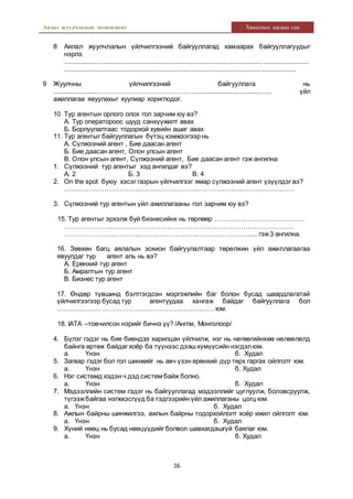 Аялал жуулчлалын менежмент Хяналтын ажлын сан
16
8 Аялал жуулчлалын үйлчилгээний байгууллагад хамаарах байгууллагуудыг
нэрлэ.
.......................................................................................................................................
.................................................................................................................................
9 Жуулчны үйлчилгээний байгууллага нь
..........................……………………………………............................................ үйл
ажиллагаа явуулахыг хуулиар хориглодог.
10 Тур агентын орлого олох гол зарчим юу вэ?
А. Тур оператороос шууд санхүүжилт авах
Б. Борлуулалтаас тодорхой хувийн ашиг авах
11. Тур агентыг байгууллагын бүтэц хэмжээгээр нь
А. Сүлжээний агент , Бие даасан агент
Б. Бие даасан агент, Олон улсын агент
В. Олон улсын агент, Сүлжээний агент, Бие даасан агент гэж ангилна
1. Сүлжээний тур агентыг хэд ангилдаг вэ?
А. 2 Б. 3 В. 4
2. On the spot буюу хэсэг газрын үйлчилгээг ямар сүлжээний агент үзүүлдэг вэ?
……………………………………………………………………………………………
3. Сүлжээний тур агентын үйл ажиллагааны гол зарчим юу вэ?
15. Тур агентыг эрхэлж буй бизнесийнх нь төрлөөр …………………………………..
……………………………………………………………………………………………
…………………………………………………………………………..... гэж3 ангилна.
16. Зөвхөн багц аялалын зохион байгуулалтаар төрөлжин үйл ажиллагаагаа
явуулдаг тур агент аль нь вэ?
А. Ерөнхий тур агент
Б. Амралтын тур агент
В. Бизнес тур агент
17. Өндөр түвшинд бэлтгэгдсэн мэргэжлийн баг болон бусад шаардлагатай
үйлчилгээгээр бусад тур агентуудаа хангаж байдаг байгууллага бол
……………….. …………………………………………… юм.
18. IATA –товчилсон нэрийг бичнэ үү? /Англи, Монголоор/
4. Бүлэг гэдэг нь бие биендээ харилцан үйлчилж, нэг нь нөгөөгийнхөө нөлөөлөлд
байнга өртөж байдаг хоёр ба түүнээс дээшхүмүүсийн нэгдэлюм.
а. Үнэн б. Худал
5. Загвар гэдэг бол гол шинжийг нь авч үзэн ерөнхий дүр төрх гаргах ойлголт юм.
а. Үнэн б. Худал
6. Нэг системд хэдэн ч дэд систем байж болно.
а. Үнэн б. Худал
7. Мэдээллийн систем гэдэг нь байгууллагад мэдээллийг цуглуулж, боловсруулж,
түгээжбайгаа нэгжхэсгүүд ба тэдгээрийн үйл ажиллаганы цогц юм.
а. Үнэн б. Худал
8. Ажлын байрны шинжилгээ, ажлын байрны тодорхойлолт хоёр ижил ойлголт юм.
а. Үнэн б. Худал
9. Хүний нөөц нь бусад нөөцүүдийг болвол шавхагдашгүй баялаг юм.
а. Үнэн б. Худал
 