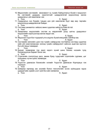 Аялал жуулчлалын менежмент Хяналтын ажлын сан
17
10. Мэдээллийн системийн менежмент нь тухайн байгууллагын бүхий л мэдээлэл
ба системийг удирдаж, хэрэглэгчийг шаардлагатай мэдээллээр хангах
удирдлагын үйл ажиллагаа юм.
а. Үнэн б. Худал
11. Удирдлагын янз бүрийн түвшин дэх үйл ажиллагаа бүрт өөр өөр төрлийн
мэдээллүүд шаардлагатай байдаг.
а. Үнэн б. Худал
12. Системд шинжилгээ хийхээс өмнө судалгаа хийгдсэн байх ёстой.
а. Үнэн б. Худал
13. Захиргааны мэдээллийн систем нь мэдээллийг дээд шатны удирдлагыг
мэдээллийн хэрэгцээгээр хангах явдал юм.
а. Үнэн б. Худал
14. Мэдээлэл гэдэг бол тодорхой утга агуулга бүхий өгөгдлийн нийлбэр юм.
а. Үнэн б. Худал
15. Системийн хөгжлийн цикл гэж тухайн сайжруулах гэж байгаа системд судалгаа
хийх үйл ажиллагаанаас эхлээд тухайн сайжруулалт хийснээ ашиглах хүртэлх
бүх үйл явцыг хамардаг.
а. Үнэн б. Худал
16. Бизнес төлөвлөгөө гэж ажил хэрэгч хүний шинэ бизнес нээхийн тулд
боловсруулсан баримт бичиг юм.
а. Үнэн б. Худал
17. Стратегийн сонголтонд риск, өмнөх буюу түрүүчийн стратегийн сургамж, цаг
хугацааны хүчин зүйлс нөлөөлдөг.
а. Үнэн б. Худал
18. Үндэстэн дамнасан бизнесийн нэгжийг Үндэстэн Дамнасан Корпораци гэж
нэрлэдэг.
а. Үнэн б. Худал
19. Шийдвэр гаргахад зах зээлийн болон технологийн хүчин зүйлүүдээс гадна
удирдагчийн хувийн үнэт зүйлба соёл нөлөөлнө.
а. Үнэн б. Худал
 