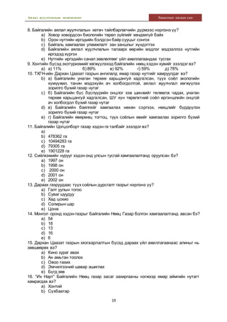 Аялал жуулчлалын менежмент Хяналтын ажлын сан
19
8. Байгалийн аялал жуулчлалын хөтөч тайлбарлагчийн дүрмээс нэрлэнэ үү?
a) Ховор ховордсон биологийн төрөл зүйлийг хөндөхгүй байх
b) Орон нутгийн иргэдийн бэлдсэн байр сууцыг сонгох
c) Байгаль хамгаалах уламжлалт зан заншлыг хүндэтгэх
d) Байгалийн аялал жуулчлалын талаарх өөрийн мэдлэг мэдээллээ нутгийн
иргэдэд хүргэх
e) Нутгийн иргэдийн санал зөвлөлгөөг үйл ажиллагаандаа тусгах
9. Хэнтийн бүсэд экотуризмийг хөгжүүлэхэд байгалийн нөөц хэдэн хувийг эзэлдэг вэ?
a) а) 11% б) 89% в) 92% г) 59% д) 78%
10. ТХГН-ийн Дархан Цаазат газрын ангилалд ямар газар нутгийг хамруулдаг вэ?
b) а) Байгалийн унаган төрхөө харьцангуй хадгалсан, түүх соёл экологийн
хүмүүжил, танин мэдэхүйн ач холбогдолтой, аялал жуулчлал хөгжүүлэх
зорилго бүхий газар нутаг
c) б) Байгалийн бүс бүслүүрийн онцлог хэв шинжийг төлөөлж чадах, унаган
төрхөө харьцангуй хадгалсан, ШУ хүн төрөлхтний соёл иргэншлийн онцгой
ач холбогдол бүхий газар нутаг
d) в) Байгалийн баялгийг хамгаалах нөхөн сэргээх, нөхцлийг бүрдүүлэх
зорилго бүхий газар нутаг
e) г) Байгалийн өвөрмөц тогтоц, түүх соёлын өвийг хамгаалах зорилго бүхий
газар нутаг
11. Байгалийн Цогцолборт газар хэдэн га талбайг эзэлдэг вэ?
a)
b) 478362 га
c) 10494283 га
d) 79305 га
e) 1901228 га
12. Сийлхэмийн нурууг хэдэн онд улсын тусгай хамгаалалтанд оруулсан бэ?
a) 1997 он
b) 1998 он
c) 2000 он
d) 2001 он
e) 2002 он
13. Дараах газруудаас түүх соёлын дурсгалт газрыг нэрлэнэ үү?
a) Галт уулын тогоо
b) Суваг шуудуу
c) Хад цохио
d) Солирын цар
e) Цонж
14. Монгол оронд хэдэн газрыг Байгалийн Нөөц Газар болгон хамгаалалтанд авсан бэ?
a) 54
b) 18
c) 13
d) 16
e) 6
15. Дархан Цаазат газрын хязгаарлалтын бүсэд дараах үйл ажиллагаанаас алиныг нь
зөвшөөрөх вэ?
a) Кино зураг авах
b) Ан амьтан тоолох
c) Овоо тахих
d) Эмчилгээний шавар ашиглах
e) Бүгд зөв
16. “Их Нарт” Байгалийн Нөөц газар засаг захиргааны нэгжээр ямар аймгийн нутагт
хамрагдах вэ?
a) Хэнтий
b) Сүхбаатар
 