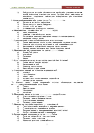 Аялал жуулчлалын менежмент Хяналтын ажлын сан
2
d) Байгууллагын ирээдүйн үйл ажиллагааг янз бүрийн хугацаанд төлөвлөж,
зохион байгууллж, ажиллагсдыг өндөр бүтээмжтэйгээр ажиллахад нь
манлайлах, удирдлагын шийдвэрээр байгууллагын үйл ажиллагааг
хангах явдал
9. Орчин үеийн менежментийн гурван тулгуур бол …………….. юм.
a) Бүрэн эрх, эрх мэдэл, хариуцлага
b) Бүтэц, чиг үүрэг, зохион байгуулалт
c) Шатлал, соёл, зах зээл
d) Идэвхижүүлэлт, урамшуулал, шийтгэл
10. Менежментийн үйл ажиллагаа нь………………явдал
a) хянах, манлайлах
b) төлөвлөх, зохион байгуулах явдал
c) бусдад үүрэг даалгавар оногдуулах замаар үр дүнд хүрэх явдал
d) чадварлаг удирдах явдал
11. Удирдагч хүний эзэмшсэн байх шаардлагатай арга дадлууд
a) Техник ажиллагааны дадал, ардчилсан хэв маяг, төлөөлөх чадвар
b) Шинжлэн дүгнэх чадвар, харьцааны эв дүй, техникийн мэдлэг
c) Харьцааны эв дүй, мотиваци, шинжлэн дүгнэх чадвар
d) Захирах чадвар, ардчилсан арга барил, харьцааны эв дүй
12. Менежментийн үйл ажиллагааны гол цөм нь…………..болно.
a) Зохион байгуулалт
b) Манлайлал
c) Төлөвлөлт
d) Хяналт
13. Дээд түвшний удирдагчид аль ур чадвар давуутай байх ёстой вэ?
a) Техник ажлын дадлага чадвар
b) Харилцааны эв дүй
c) Шинжлэн дүгнэх чадвар
d) Ажил гүйцэтгэх арга техник
14. Удирдлагын ерөнхий чиг үүрэгт аль нь хамаарах вэ?
a) хэлэлцэх
b) гэрээ байгуулах
c) хяналт тавих
d) эрхэм зорилго, алсын хараагаа тодорхойлох
e) үйл ажиллагааг удирдах
15. Шинжлэх ухаан, техник технологийн ололтыг үйлдвэрлэлд нэвтрүүлэх
нь………хариуцсан менежерийн үүрэг болно
a) Санхүү
b) Ажиллах хүчин
c) Үйлдвэрлэл
d) Маркетинг
16. Менежерийн ажлын агуулга нь ………………… тодорхойлогдно.
a) Удирдлагын үндсэн чиг үүргүүдээр
b) Төлөвлөх, зохион байгуулах ажлаар
c) Удирдлагын мөн чанараар
d) Төлөвлөх, хянах ажлаар
17. Менежер нь хүмүүсийн харилцаанд ….. үүрэг рольтой.
a) Гэрээ хэлцэл хийгч, манлайлагч, зөрчлийг арилгагч
b) Ерөнхий удирдагч, манлайлагч, холбогч
c) Зөрчлийг арилгагч, нөөц хуваарилагч, мэдээлэлтүгээгч
d) Холбогч, гэрээ хэлцэл хийгч, манлайлагч
18. Гурван төвшний удирдлагын ялгаа нь ……….. байна.
a) Стратеги тодорхойлох, гүйцэтгэх, хянах
b) Төлөвлөх, хянах, гүйцэтгэх
c) Жолоодох, удирдах, техник гүйцэтгэл
 