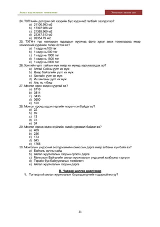Аялал жуулчлалын менежмент Хяналтын ажлын сан
21
24. ТХГН-ийн доторхи ойт хээрийн бүс хэдэн м2 талбайг эзэлдэг вэ?
a) 21100.993 м2
b) 17397.988 м2
c) 21385.969 м2
d) 23347.513 м2
e) 92354.79 м2
25. ТХГН-т түр нэвтэрсэн гадаадын жуулчид фото зураг авах тохиолдолд ямар
хэмжээний хураамж төлөх ёстой вэ?
a) 1 кадр нь100 төг
b) 1 кадр нь 500 төг
c) 1 кадр нь 1000 төг
d) 1 кадр нь 1500 төг
e) 1 кадр нь 2000 төг
26. Хэнтийн уулт тайгын муж ямар их мужид харъяалагдах вэ?
a) Алтай Соёны уулт их муж
b) Өвөр байгалийн уулт их муж
c) Хангайн уулт их муж
d) Их хянганы уулт их муж
e) Аль нь ч биш
27. Монгол орон хэдэн нууртай вэ?
a) 8116
b) 3814
c) 3436
d) 3600
e) 120
28. Монгол оронд хэдэн төрлийн мэрэгчтэн байдаг вэ?
a) 22
b) 69
c) 13
d) 73
e) 24
29. Монгол оронд хэдэн зүйлийн эмийн ургамал байдаг вэ?
a) 489
b) 236
c) 173
d) 845
e) 1765
30. Монголын үндэсний экотуризмийн комиссын дарга ямар албаны хүн байх вэ?
a) Байгаль орчны сайд
b) Аялал жуулчлалын газрын орлогч дарга
c) Монголын Байгалийн аялал жуулчлалын үндсэний холбооны тэргүүн
d) Төрийн бус байгууллагын төлөөлөгч
e) Аялал жуулчлалын газрын дарга
В. Чадвар шалгах даалгавар
1. Тогтвортой аялал жуулчлалын бүрэлдэхүүнийг тодорхойлно уу?
 