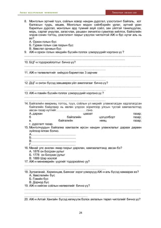 Аялал жуулчлалын менежмент Хяналтын ажлын сан
24
8. Монголын эртний түүх, соёлын ховор нандин дурсгал, үзэсгэлэнт байгаль, хот
балгасын туурь, хөшөө, Монголын модон сийлбэрийн урлаг, эртний уран
барилгын дурсгал, монголын ард түмний ахуй соёл, зан үйлтэй танилцуулах,
морь, сарлаг унуулах, загасчлах, рашаан эмчилгээ сувилгаа хийлгэх, байгалийн
элдэв сонин тогтоц, үзэсгэлэнт газрыг үзүүлэх чиглэлтэй АЖ-н бүс нутаг аль нь
вэ?
А. Орхон голын бүс
Б. Гурван голын сав газрын бүс
В. Хөвсгөл орчмын бүс
9. АЖ-н орхон голын хөндийн бүсийн голлох үзмэрүүдийг нэрлэнэ үү ?
.............................................................................................................................................
...........................................................................................................................
10. БЦГ-н тодорхойлолтыг бичнэ үү?
………………………………………………………………………………………………………
………………………………………………………………………
11. АЖ-н төлөвлөлтийг хийхдээ баримтлах 3 зарчим
………………………………………………………………………………………………………
………………………………………………………………………
12. ДЦГ-н онгон бүсэд зөвшөөрөх үйл ажиллагааг бичнэ үү?
………………………………………………………………………………………………………
………………………………………………………………………
13. АЖ-н говийн бүсийн голлох үзмэрүүдийг нэрлэнэ үү ?
………………………………………………………………………………………………………
………………………………………………………………………
14. Байгалийн өвөрмөц тогтоц, түүх, соёлын ул мөрийг уламжлагдан хадгалагдсан
байгалийн байдлаар нь өвлөн үлдээх зорилгоор улсын тусгай хамгаалалтад
авсан газар нутгийг…………………………гэнэ.
А..дархан цаазат газар;
б байгалийн цогцолборт газар;
в. байгалийн нөөц газар;
г. дурсгалт газар.
15. Монголчуудын байгалиа хамгаалж ирсэн нандин уламжлалыг дараах дөрвөн
зүйлээр ялгаж болно.
А.......................................................
Б.......................................................
В.......................................................
Г.......................................................
16. Манай улс анхлан ямар газрыг дархлан, хамгаалалтанд авсан бэ?
А. 1878 он Богдхан уулыг
Б. 1778 он Богдхан уулыг
В. 1889 Шар хоолой
17. АЖ-н менежерийн үүргийг тодорхойлно уу?
………………………………………………………………………………………………………
………………………………………………………………………
18. Зулзаганай, Хэрмэнцав, Баянзаг зэрэг үзмэрүүд АЖ-н аль бүсэд хамаарах вэ?
А. Хөвсгөлийн бүс
Б. Говийн бүс
В. Дорнод бүс
19. АЖ-н нийгэм соёлын нөлөөллийг бичнэ үү?
………………………………………………………………………………………………………
………………………………………………………………………………………………………
………………………………………………………
20. АЖ-н Алтай Хангайн бүсэд хөгжүүлж болох аялалын төрөл чиглэлийг бичнэ үү?
 