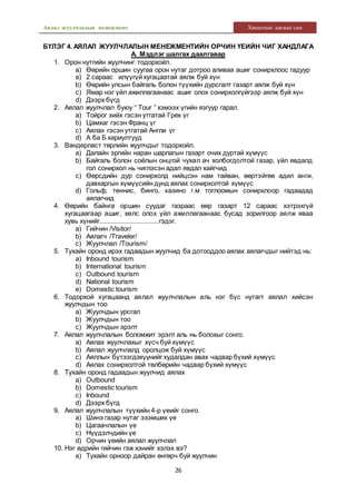 Аялал жуулчлалын менежмент Хяналтын ажлын сан
26
БҮЛЭГ 4. АЯЛАЛ ЖУУЛЧЛАЛЫН МЕНЕЖМЕНТИЙН ОРЧИН ҮЕИЙН ЧИГ ХАНДЛАГА
А. Мэдлэг шалгах даалгавар
1. Орон нутгийн жуулчинг тодорхойл.
a) Өөрийн оршин суугаа орон нутаг дотроо аливаа ашиг сонирхлоос гадуур
a) 2 сараас илүүгүй хугацаатай аялж буй хүн
b) Өөрийн улсын байгаль болон түүхийн дурсгалт газарт аялж буй хүн
c) Ямар нэг үйл ажиллагаанаас ашиг олох сонирхолгүйгээр аялж буй хүн
d) Дээрх бүгд
2. Аялал жуулчлал буюу “ Tour ” хэмээх үгийн язгуур гарал.
a) Тойрог хийх гэсэн утгатай Грек үг
b) Цамхаг гэсэн Франц үг
c) Аялах гэсэн утгатай Англи үг
d) А ба Б хариултууд
3. Вандерласт төрлийн жуулчдыг тодорхойл.
a) Далайн эргийн наран шарлагын газарт очих дуртай хүмүүс
b) Байгаль болон соёлын онцгой чухал ач холбогдолтой газар, үйл явдалд
гол сонирхол нь чиглэсэн адал явдал хайгчид
c) Өөрсдийн дур сонирхолд нийцсэн нам тайван, өөртэйгөө адил анги,
давхаргын хүмүүсийн дунд аялах сонирхолтой хүмүүс
d) Гольф, теннис, бинго, казино г.м тоглоомын сонирхлоор гадаадад
аялагчид
4. Өөрийн байнга оршин суудаг газраас өөр газарт 12 сараас хэтрэхгүй
хугацаагаар ашиг, хөлс олох үйл ажиллагаанаас бусад зорилгоор аялж яваа
хувь хүнийг.................................гэдэг.
a) Гийчин /Visitor/
b) Аялагч /Traveler/
c) Жуулчлал /Tourism/
5. Тухайн оронд ирэх гадаадын жуулчид ба дотооддоо аялах аялагчдыг нийтэд нь:
a) Inbound tourism
b) International tourism
c) Outbound tourism
d) National tourism
e) Domestic tourism
6. Тодорхой хугацаанд аялал жуулчлалын аль нэг бүс нутагт аялал хийсэн
жуулчдын тоо
a) Жуулчдын урсгал
b) Жуулчдын тоо
c) Жуулчдын эрэлт
7. Аялал жуулчлалын боломжит эрэлт аль нь болохыг сонго.
a) Аялах жуулчлахыг хүсч буй хүмүүс
b) Аялал жуулчлалд оролцож буй хүмүүс
c) Аяллын бүтээгдэхүүнийг худалдан авах чадвар бүхий хүмүүс
d) Аялах сонирхолтой төлбөрийн чадвар бүхий хүмүүс
8. Тухайн оронд гадаадын жуулчид аялах
a) Outbound
b) Domestic tourism
c) Inbound
d) Дээрх бүгд
9. Аялал жуулчлалын түүхийн 4-р үеийг сонго.
a) Шинэ газар нутаг эзэмших үе
b) Цагаачлалын үе
c) Нүүдэлчдийн үе
d) Орчин үеийн аялал жуулчлал
10. Нэг өдрийн гийчин гэж хэнийг хэлэх вэ?
a) Тухайн орноор дайран өнгөрч буй жуулчин
 