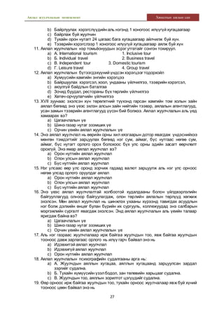 Аялал жуулчлалын менежмент Хяналтын ажлын сан
27
b) Байрлуулах хэрэгслүүдийн аль нэгэнд 1 хоногоос илүүгүй хугацаагаар
c) байрлаж буй жуулчин
d) Тухайн орон нутагт 24 цагаас бага хугацаагаар айлчилж буй хүн.
e) Тээврийн хэрэгслээр 1 хоногоос илүүгүй хугацаагаар аялж буй хүн
11. Аялал жуулчлалын нэр томьёонуудын эсрэг утгатайг сонгон тохируул.
a) А. International tourism 1. Inclusive tour
b) Б. Individual travel 2. Business travel
c) В. Independent tour 3. Domestic tourism
d) Г. Leisure travel 4. Group travel
12. Аялал жуулчлалын бүтээгдэхүүний үндсэн хэрэгцээг тодорхойл
a) Хүмүүсийн хамгийн энгийн хэрэгцээ
b) Байршуулах хэрэгсэл, хоол, ундааны үйлчилгээ, тээврийн хэрэгсэл,
c) аюулгүй байдлын баталгаа
d) Зочид буудал, рестораны бүх төрлийн үйлчилгээ
e) Хөтөч-орчуулагчийн үйлчилгээ
13. XVII зуунаас эхэлсэн хүн төрөлхтний түүхэнд гарсан хамгийн том холын зайн
аялал бөгөөд энэ үеэс эхлэн алсын зайн нийтийн тээвэр, аялалын агентлагууд,
усан замын тээврийн агентлагууд үүсэн бий болжээ. Аялал жуулчлалын аль үед
хамаарах вэ?
a) Цагаачлалын үе
b) Шинэ газар нутаг эзэмших үе
c) Орчин үеийн аялал жуулчлалын үе
14. Энэ аялал жуулчлал нь өөрийн орны хил хязгаарын дотор явагдаж үндэснийхээ
мөнгөн тэмдэгтийг зарцуулах бөгөөд нэг сум, аймаг, бүс нутгаас нөгөө сум,
аймаг, бүс нутагт орлого орох болохоос бүх улс орны эдийн засагт өөрчлөлт
орохгүй. Энэ ямар аялал жуулчлал вэ?
a) Орон нутгийн аялал жуулчлал
b) Олон улсын аялал жуулчлал
c) Бүс нутгийн аялал жуулчлал
15. Нэг улсаас өөр улс оронд зорчиж гадаад валют зарцуулж аль нэг улс орноос
нөгөө улсад орлого оруулдаг аялал
a) Орон нутгийн аялал жуулчлал
b) Олон улсын аялал жуулчлал
c) Бүс нутгийн аялал жуулчлал
16. Энэ үеэс аялал жуулчлалтай холбоотой худалдааны болон үйлдвэрлэлийн
байгууллагууд олноор байгуулагдаж, олон төрлийн аялалын төрлүүд хөгжиж
эхэлсэн. Мөн аялал жуулчлал нь шинжлэх ухааны хүрээнд тавигдах асуудлын
нэг болж дэлхийн өнцөг булан бүрийн их сургууль, коллежуудад энэ салбарын
мэргэжлийн сургалт явагдаж эхэлсэн. Энд аялал жуулчлалын аль үеийн талаар
яригдаж байна вэ?
a) Цагаачлалын үе
b) Шинэ газар нутаг эзэмших үе
c) Орчин үеийн аялал жуулчлалын үе
17. Аль нэг газраас жуулчлалаар ирж байгаа жуулчдын тоо, явж байгаа жуулчдын
тооноос давж зарлагаас орлого нь илүү гарч байвал энэ нь
a) Идэвхитэй аялал жуулчлал
b) Идэвхигүй аялал жуулчлал
c) Орон нутгийн аялал жуулчлал
18. Аялал жуулчлалын психографийн судалгааны арга нь:
a) А. Жуулчдын аяллын хугацаа, аяллын хугацаанд зарцуулсан зардал
зэргийг судална.
b) Б. Тухайн хүмүүсийн үзэлбодол, зан төлөвийн харьцааг судална.
c) В. Жуулчдын тоо, аяллын зорилтот цэгүүдийг судална.
19. Өөр орноос ирж байгаа жуулчдын тоо, тухайн орноос жуулчалаар явж буй хүний
тооноос цөөн байвал энэ нь
 