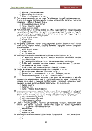 Аялал жуулчлалын менежмент Хяналтын ажлын сан
28
a) Идэвхигүй аялал жуулчлал
b) Идэвхтэй аялал жуулчлал
c) Орон нутгийн аялал жуулчлал
20. Энэ аялалын хамгийн гол нь төрөл бүрийн өвчин эмгэгийг ангаахад оршдог.
Хүмүүс энэ аялалд өөрсдөө хувийн журмаар оролцдог ба аялалын үргэлжлэх
хугацаа нь 14-21 хоног байдаг. Энэ нь
a) Эмчилгээ сувилгааны аялал
b) Танин мэдэхүйн аялал
c) Ажил хэргийн аялал
21. Аялал жуулчлалын өвөрмөц хэлбэр юм. Маш өндөр өртөгтэй баяд ноёдуудад
зориулагдсан байдаг.Ихэвчлэн групп жуулчид хамрагддаг бөгөөд янз бүрийн
лиценз, бичиг баримт шаардана. Энэ аялал нь их эрсдэлтэй байдаг учир янз
бүрийн тоног төхөөрөмж шаардлагатай.
a) Адал явдалт аялал
b) Спорт аялал
c) Авто аялал
22. Антарктид, Арктикийн хүйтэн бүсэд жуулчлах, далайн ёроолыг үзэх/Титаник
хөлөг онгоц сүйрсэн газар/, шоронд өөрийгөө хориулах зэргийг сонирхдог
аялалын төрөл
a) Адал явдалт аялал
b) Спорт аялал
c) Ер бусын аялал
23. Аялал жуулчлалын социологийн демографийн судалгааны обьект нь:
a) А. Жуулчдын аяллын хугацаа, аяллын хугацаанд зарцуулсан зардал
зэргийг судална.
b) Б. Тухайн хүмүүсийн үзэлбодол, зан төлөвийн харьцааг судална.
c) В. Нас, хүйс, нийгмийн давхарга, орлогын түвшин, мэргэжил, боловсрол,
d) харьяалагдах улс орныг судална.
e) Г. Жуулчдын тоо, аяллын зорилтот цэгүүдийг судална.
24. Аливаа улсын иргэн зөвхөн өөрийн улс дотроо аялах жуулчлал.
a) Дотоодын аялал жуулчлал ( Domestic tourism )
b) Гадаад улс руу хийгдэх аялал жуулчлал ( Outbound mourism )
c) Гадаадаас ирэх аялал жуулчлал ( Inbound mourism )
25. .......................................” гэдэг нь тухайн хүний хувьд аж амьдралын эгэл жирийн
хэвшмэл хэм хэмжээнээсээ гадуур , тодорхой зорилгын дагуу , тодорхой цаг
хугацаа орон зайнд , тодорхой төлбөртэйгээр , тодорхой үйлчилгээнүүдийг
худалдан авснаар хангагдаж байдаг өдөр тутмын бус хэрэглээ юм
a) Аялах зорилго
b) Аялалын үнэ
c) Аялан зугаалах бодит хэрэгцээ
26. ......................................... тайван, биеийн хүчний бага ачаалалтай хөтөлбөртэй
аялал байдаг. Энэ төрөл амрах, танин мэдэхүйн ач холбогдлыг голлодог,
биеийн хүчний ачаалал, үйл хөдлөл багаар шаарддаг хүмүүст зориулагддаг
a) Идэвхгүй аялал жуулчлал
b) Идэвхтэй аялал жуулчлал
c) Тусгай аялал жуулчлал
27. Соёлын түвшин дээшлэх, үндэсний үзэл ухамсар нэмэгдэх, уламжлалт соёл
хөгжих, улс орныг гадаадад сурталчилах зэрэг нь аялал жуулчлалын
.....................д үзүүлэх эерэг нөлөөлөл юм.
a) Нийгэм соёл
b) Эдийн засаг
c) Байгаль орчин
28. Аялал жуулчлалын нийгэмд үзүүлэх нөлөөг тодорхойлох ......... арга зам байдаг.
a) 3
b) 4
 