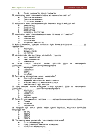 Аялал жуулчлалын менежмент Хяналтын ажлын сан
3
d) Хянах, урамшуулах, зохион байгуулах
19. Удирдлагын ямар түвшинд харилцааны ур чадвар илүү чухал вэ?
a) Дээд шатны менежерт
b) Дунд шатны менежерт
c) Доод шатны менежерт
20. Удирдлагын ямар түвшинд техник үйл ажиллагаа илүү их хийгддэг вэ?
a) дээд шатанд
b) дунд шатанд
c) доод шатанд
d) захиргааны ажиллагсад
21. Удирдлагын ямар түвшинд шийдвэр гаргах ур чадвар илүү чухал вэ?
a) дээд шатанд
b) дунд шатанд
c) доод шатанд
d) захиргааны ажиллагсад
22. Бусдад нөлөөлөх, удирдах, манлайлах хувь хүний ур чадвар нь………………..ур
чадвар болно
a) Харилцааны
b) Шийдвэр гаргах
c) Манлайлах
23. Менежментийн үйл ажиллагаа, менежерийн түвшин нь
a) урвуу хамааралтай
b) шууд хамааралтай
c) хамааралгүй
24. Гэрээ хэлцэл байгуулах талаар гүйцэтгэх үүрэг нь Минцбергийн
үүргүүдийн………………гэх бүлэг үүрэгт хамрагдана
a) Харилцааны
b) Мэдээллийн
c) Вевлин
d) Минцберг
25. Дунд шатны менежерт аль нь илүү хамаатай вэ?
a) бодлого боловсруулдаг
b) хөрөнгийн зарцуулалтанд хяналт тавьдаг
c) асуудлыг шийдэхэд ихээхэн эрх эдэлдэг
d) ажилчидтайгаа шууд харьцдаг
26. Орц нөөцийг зохион байгуулах талаар гүйцэтгэх үүрэг нь Минцбергийн
үүргүүдийн…………………….гэх бүлэг үүрэгт хамрагдана
a) Харилцааны
b) мэдээллийн
c) удирдах
d) шийдвэр гаргах
27. Бараа бүтээгдэхүүний үнэ тогтоох нь ………..хариуцсан менежрийн үүрэг болно
a) Санхүү
b) Маркетинг
c) Үйлдвэрлэл
28. Удирдагч хүн ажлын цагийн хэдэн хувийг харилцаа, мэдээлэл солилцоод
зарцуулдаг вэ?
a) 20-40%
b) 40-80%
c) 50-90%
d) 20-30%
29. Үйл ажиллагааны менежерийн гүйцэтгэх үүрэг аль нь вэ?
a) Бодлого боловсруулах
b) Өдөр тутмын үйл ажиллагааг зохицуулах
c) Бодлогын шийдвэр гаргах
 