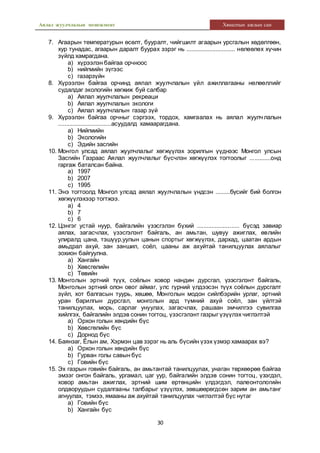Аялал жуулчлалын менежмент Хяналтын ажлын сан
30
7. Агаарын температурын өсөлт, бууралт, чийгшилт агаарын урсгалын хөдөлгөөн,
хур тунадас, агаарын даралт буурах зэрэг нь .............................. нөлөөлөх хүчин
зүйлд хамрагдана.
a) хүрээлэн байгаа орчноос
b) нийгмийн зүгээс
c) газарзүйн
8. Хүрээлэн байгаа орчинд аялал жуулчлалын үйл ажиллагааны нөлөөллийг
судалдаг экологийн хөгжиж буй салбар
a) Аялал жуулчлалын рекреаци
b) Аялал жуулчлалын экологи
c) Аялал жуулчлалын газар зүй
9. Хүрээлэн байгаа орчныг сэргээх, тордох, хамгаалах нь аялал жуулч лалын
.................................асуудалд хамаарагдана.
a) Нийгмийн
b) Экологийн
c) Эдийн засгийн
10. Монгол улсад аялал жуулчлалыг хөгжүүлэх зорилгын үүднээс Монгол улсын
Засгийн Газраас Аялал жуулчлалыг бүсчлэн хөгжүүлэх тогтоолыг .............онд
гаргаж баталсан байна.
a) 1997
b) 2007
c) 1995
11. Энэ тогтоолд Монгол улсад аялал жуулчлалын үндсэн .........бүсийг бий болгон
хөгжүүлэхээр тогтжээ.
a) 4
b) 7
c) 6
12. Цэнгэг устай нуур, байгалийн үзэсгэлэн бүхий .......................... бүсэд завиар
аялах, загасчлах, үзэсгэлэнт байгаль, ан амьтан, шувуу ажиглах, өвлийн
улиралд цана, тэшүүр,уулын цанын спортыг хөгжүүлэх, дархад, цаатан ардын
амьдрал ахуй, зан заншил, соёл, цааны аж ахуйтай танилцуулах аялалыг
зохион байгуулна.
a) Хангайн
b) Хөвсгөлийн
c) Төвийн
13. Монголын эртний түүх, соёлын ховор нандин дурсгал, үзэсгэлэнт байгаль,
Монголын эртний олон овог аймаг, улс гүрний үлдээсэн түүх соёлын дурсгалт
зүйл, хот балгасын туурь, хөшөө, Монголын модон сийлбэрийн урлаг, эртний
уран барилгын дурсгал, монголын ард түмний ахуй соёл, зан үйлтэй
танилцуулах, морь, сарлаг унуулах, загасчлах, рашаан эмчилгээ сувилгаа
хийлгэх, байгалийн элдэв сонин тогтоц, үзэсгэлэнт газрыг үзүүлэх чиглэлтэй
a) Орхон голын хөндийн бүс
b) Хөвсгөлийн бүс
c) Дорнод бүс
14. Баянзаг, Ёлын ам, Хэрмэн цав зэрэг нь аль бүсийн үзэх үзмэр хамаарах вэ?
a) Орхон голын хөндийн бүс
b) Гурван голы савын бүс
c) Говийн бүс
15. Эх газрын говийн байгаль, ан амьтантай танилцуулах, унаган төрхөөрөө байгаа
эмзэг онгон байгаль, ургамал, цаг уур, байгалийн элдэв сонин тогтоц, үзэгдэл,
ховор амьтан ажиглах, эртний шим ертөнцийн үлдэгдэл, палеонтологийн
олдворуудын судалгааны талбарыг үзүүлэх, зөвшөөрөгдсөн зарим ан амьтанг
агнуулах, тэмээ, ямааны аж ахуйтай танилцуулах чиглэлтэй бүс нутаг
a) Говийн бүс
b) Хангайн бүс
 