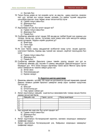 Аялал жуулчлалын менежмент Хяналтын ажлын сан
31
c) Хэнтийн бүс
16. Талын бүсэд уужим их тал хээрийн нутаг, ан амьтан, шувуу ажиглах, сөнөсөн
галт уул, эртний хүн чулуун хөшөө, дэлхийн 2-р дайны түүхийг харуулсан
цогцолбор дурсгал, зээр, гөрөөс агнах чиглэлтэй бүс нутаг
a) Гурван голын савын бүс
b) Дорнодын бүс
c) Говийн бүс
17. Хэрлэнбарс хот аль бүс нутагт оршдог вэ?
a) Гурван голын савын бүс
b) Дорнодын бүс
c) Говийн бүс
18. Сүхбаатар аймгийн нутагт орших 329 ам.дөр.км талбай бүхий энэ нууранд цэн
тогоруу, гангар хун, хурган, тутгалжин зэрэг ховор олон зүйл жигүүртэн шувууд
ихээр цуглардаг. Нуурын нэрийг дугуйлна уу?
a) Өгий нуур
b) Ганга нуур
c) Увс нуур
19. Их эзэн Чингис хааны амьдралтай холбоотой газар нутаг, хөшөө дурсгал,
үзэсгэлэнт байгаль, Буриад ард түмний зан заншил, ахуйтай танилцуулах бүс
нутаг
a) Гурван голын савын бүс
b) Дорнодын бүс
c) Говийн бүс
20. Сүхбаатар аймгийн Дарьганга сумын төвийн дэргэд оршдог энэ уул нь
Сүхбаатар аймгийн урд хэсгийн 6 суманд амьдардаг Дарьгангачуудын шүтэн
биширдэг уул. 1913 оноос Богдын зарлигаар тахиж ирсэн Монгол орны өргөн
олныг хамарсан их тахилга хийдэг уулын нэг.
a) Алтан овоо
b) Лхачинвандад уул
c) Бурхан халдун
С. Хэрэглээ шалгах даалгавар
1. Өмнөговь аймгийн нутгаар 100 гаруй км үргэлжилсэн эртний төрмөлийн эриний
Девоны галавын далайн ёроолын шаварлаг занар зэрэг тунамал чулуулгаас
тогтсон уул.
a) Богд уул
b) Отгонтэнгэр уул
c) Говь гурван сайхан уул
2. Аялал жуулчлалын нөөцийн ашиглалтын менежментийн талаар жишээ болгон
дараах хүснэгтийг бөглө.
Нөөцийн нэр Гарал, үүсэл Юунд ашигладаг
1
2
3
4
5
3. Хар зүрхний хөх нуур аль бүс нутагт оршдог вэ?
a) Гурван голын савын бүс
b) Дорнодын бүс
c) Говийн бүс
4. Аялал жуулчлалын бүтээгдэхүүний хэрэглээ, хангамж хоорондын хамаарлыг
графикаар харуул.
5. Аялал жуулчлалын бүтээгдэхүүний үнэ, байршлын хоорондын хамаарлыг
графикаар харуул.
 