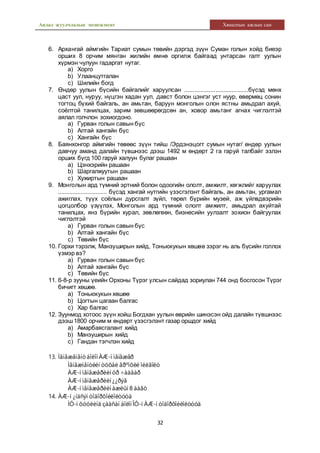 Аялал жуулчлалын менежмент Хяналтын ажлын сан
32
6. Архангай аймгийн Тариат сумын төвийн дэргэд зүүн Суман голын хойд биеэр
орших 8 орчим мянган жилийн өмнө оргилж байгаад унтарсан галт уулын
хүрмэн чулуун гадаргат нутаг.
a) Хорго
b) Улаанцутгалан
c) Шилийн богд
7. Өндөр уулын бүсийн байгалийг харуулсан .......................................бүсэд мөнх
цаст уул, нуруу, нүцгэн хадан уул, давст болон цэнгэг уст нуур, өвөрмөц сонин
тогтоц бүхий байгаль, ан амьтан, баруун монголын олон ястны амьдрал ахуй,
соёлтой танилцах, зарим зөвшөөрөгдсөн ан, ховор амьтанг агнах чиглэлтэй
аялал голчлон зохиогдоно.
a) Гурван голын савын бүс
b) Алтай хангайн бүс
c) Хангайн бүс
8. Баянхонгор аймгийн төвөөс зүүн тийш /Эрдэнэцогт сумын нутаг/ өндөр уулын
давчуу аманд далайн түвшнээс дээш 1492 м өндөрт 2 га гаруй талбайг эзлэн
орших бүгд 100 гаруй халуун булаг рашаан
a) Цэнхэрийн рашаан
b) Шаргалжуутын рашаан
c) Хужиртын рашаан
9. Монголын ард түмний эртний болон одоогийн ололт, амжилт, хөгжлийг харуулах
.............................. бүсэд хангай нутгийн үзэсгэлэнт байгаль, ан амьтан, ургамал
ажиглах, түүх соёлын дурсгалт зүйл, төрөл бүрийн музей, аж үйлвдвэрийн
цогцолбор үзүүлэх, Монголын ард түмний ололт амжилт, амьдрал ахуйтай
танилцах, янз бүрийн хурал, зөвлөгөөн, бизнесийн уулзалт зохион байгуулах
чиглэлтэй
a) Гурван голын савын бүс
b) Алтай хангайн бүс
c) Төвийн бүс
10. Горхи тэрэлж, Манзуширын хийд, Тоньюкукын хөшөө зэрэг нь аль бүсийн голлох
үзмэр вэ?
a) Гурван голын савын бүс
b) Алтай хангайн бүс
c) Төвийн бүс
11. 6-8-р зууны үеийн Орхоны Түрэг улсын сайдад зориулан 744 онд босгосон Түрэг
бичигт хөшөө.
a) Тоньюкукын хөшөө
b) Цогтын цагаан балгас
c) Хар балгас
12. Зуунмод хотоос зүүн хойш Богдхан уулын өврийн шинэсэн ойд далайн түвшнээс
дээш1800 орчим м өндөрт үзэсгэлэнт газар оршдог хийд
a) Амарбаясгалант хийд
b) Манзуширын хийд
c) Гандан тэгчлэн хийд
13. Ìåíåæåìåíòáîëîí ÀÆ-í ìåíåæåð
Ìåíåæìåíòèéí òóõàé åðºíõèé îéëãîëò
ÀÆ-í ìåíåæåðèéí óð ÷àäâàð
ÀÆ-í ìåíåæåðèéí ¿¿ðýã
ÀÆ-í ìåíåæåðèéí àæëûí 8 áàãö
14. ÀÆ-í ¿íäñýí òîäîðõîéëîëòóóä
ÌÓ-í õóóëèíä çààñàí áîëîí ÎÓ-í ÀÆ-í òîäîðõîéëîëòóóä
 