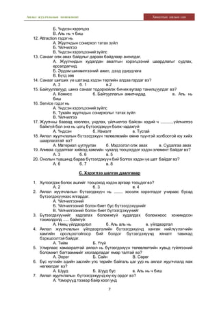 Аялал жуулчлалын менежмент Хяналтын ажлын сан
7
Б. Үндсэн хэрэгцээ
В. Аль нь ч биш
12. Attraction гэдэг нь
А. Жуулчдын сонирхол татах зүйл
Б. Үйлчилгээ
В. Үндсэн хэрэгцээний зүйлс
13. Санааг олж авах байдлыг дараах байдлаар ангилдаг.
А. Жуулчидын худалдан авалтын хэрэгцээний шаардлагыг судлах,
өрсөлдөгчид
Б. Эрдэм шинжилгээний ажил, дээд удирдлага
В. Бүгд зөв
14. Санааг шигших үе шатанд хэдэн төрлийн алдаа гардаг вэ?
А. 3 б. 1 в.2
15. Байгууллагууд шинэ санааг тодорхойлж бичиж вугаар танилцуулдаг вэ?
А. Комисс б. Байгууллагын ажилчидад в. Аль нь
биш
16. Service гэдэг нь
А. Үндсэн хэрэгцээний зүйлс
Б. Тухайн жуулчдын сонирхолыг татах зүйл
В. Үйлчилгээ
17. Жуулчны баазад хооллох, ундлах, үйлчилгээ байсан хэдий ч ............үйлчилгээ
байхгүй бол энэ нь цогц бүтээгдэхүүн болж чадахгүй
А. Үндсэн б. Нэмэлт в. Тусгай
18. Аялал жуулчлалын бүтээгдэхүүн төлөвлөхийн өмнө түүнтэй холбоотой юу хийх
шаарлагатай вэ?
А. Материал цуглуулах б. Мэдээлэлолж авах в. Судалгаа авах
19. Аливаа судалгааг хийхэд хамгийн чухалд тооцогддог хэдэн элемент байдаг вэ?
А. 3 б. 6 в. 5
20. Онолын түвшинд бараа бүтээгдэхүүн бий болгох хэдэн үе шат байдаг вэ?
А. 6 б. 7 в. 8
С. Хэрэглээ шалгах даалгавар
1. Хүлээгдэж болох ашгийг тооцоход хэдэн аргаар тооцдог вэ?
А. 2 б. 3 в. 4
2. Аялал жуулчлалын бүтээгдэхүүн нь ........ хосолж хэрэглэдэг учираас бусад
бүтээгдэхүүнээс ялгардаг.
А. Үйлчилгээний
Б. Үйлчилгээний болон биет бус бүтээгдэхүүнийг
В. Үйлчилгээний болон биет бүтээгдэхүүнийг
3. Бүтээгдэхүүнийг хадгалах боломжгүй худалдах боломжоос хожимдсон
тохиолдолд ..... байхгүй:
А. Нөөц үйлдвэрлэл б. Аль аль нь в. үйлдвэрлэл
4. Аялал жуулчлалын үйлдвэрлэлийн бүтээгдэхүүнд ханган нийлүүлэгчийн
хамгийн оролцоотойгоор бий болдог бүтээгдэхүүнд хяналт тавихад
бэрхшээлтэй байдаг.
А. Тийм Б. Үгүй
5. Улирлаас хамааралтай аялал нь бүтээгдэхүүн төлөвлөлтийн хувьд гүйлгээний
боломжит багтаамжийг хязгаарладаг ямар талтай вэ?
А. Эерэг Б. Сайн В. Сөрөг
6. Бүс нутгийн эдийн засгийн улс төрийн байгаль цаг уур нь аялал жуулчлалд яаж
нөлөөлдөг вэ?
А. Шууд Б. Шууд бус в. Аль нь ч биш
7. Аялал жуулчлалын бүтээгдэхүүндюу юу ордог вэ?
А. Үзмэрүүд тээвэр байр хоол унд
 